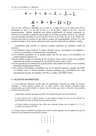 E. Cid, J. D. Godino y C. Batanero
Así, el trazo oblicuo se identificó con la letra V, el aspa con la X, la marca para 50 se
transformó en una L, la de 100 en una C, y la de 500 y 1000 en una D y una M,
respectivamente. Además añadieron una última modificación al sistema consistente en
introducir un principio sustractivo para acortar la escritura de ciertos números. De acuerdo
con este principio escribían IV en vez de IIII, IX en vez de VIIII, XL en ve de XXXX, etc.
Estamos pues ante un sistema de tipo aditivo, aunque con irregularidades, de base 10 y con
una base auxiliar 5. Este sistema todavía lo usamos nosotros para indicar ordinales y fechas.
Actualmente para escribir en números romanos seguimos las siguientes reglas de
escritura:
i) Los símbolos I (uno), X (diez) , C (cien) y M (mil) son los ‘principales' y los símbolos V
(cinco), L (cincuenta) y D (quinientos) los 'secundarios'.
ii) Los símbolos principales no se pueden repetir más de tres veces y los secundarios no
pueden repetirse ninguna vez.
iii)Todo símbolo situado a la derecha de uno de igual o mayor valor se suma. Si un símbolo
principal está situado a la izquierda de un símbolo de mayor valor se resta.
iv)A la izquierda de un símbolo solo se puede poner como símbolo de menor valor el símbolo
principal inmediatamente anterior.
v) Los millares, diezmillares, cienmillares, etc. de los números mayores o iguales que 4.000
se escriben como si fueran unidades, decenas, centenas, etc., colocándoles una raya
horizontal por encima. Por ejemplo, 583.459 se escribe, DLXXXIII CDLIX.
4. TALLER DE MATEMÁTICAS
1. En los siguientes ejercicios, escribe todas las posibilidades utilizando un código de escritura
adecuado y cuenta después cuántas son. Si salen muchos casos posibles encuentra algún
procedimiento que permita hallar el número total sin tener que contar y describe cómo podrían
escribirse todos los casos.
a) Distribuye, de todas las maneras posible, 15 monedas de peseta en cuatro montones.
b) Ana, Marisa, Luis y Pedro quedan en una cafetería. Llegan de uno en uno. Escribe las
posibilidades de orden de llegada de esas cuatro personas.
c) Escribe todos los números de tres cifras que se pueden formar con los dígitos 3, 4, 7, y 9.
¿Cuántos son mayores de 700?
2. Averigua cuántos cuadrados se pueden trazar sobre la trama siguiente con la condición de que los
vértices de cada cuadrado sean puntos de la trama:
* * * * *
* * * * *
* * * * *
* * * * *
42
 