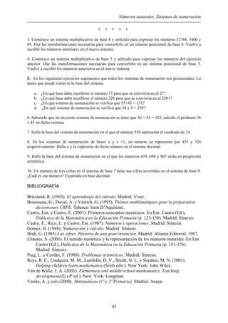 Números naturales. Sistemas de numeración
* * * * *
3. Construye un sistema multiplicativo de base 8 y utilízalo para expresar los números 32768, 5400 y
89. Haz las transformaciones necesarias para convertirlo en un sistema posicional de base 8. Vuelve a
escribir los números anteriores en el nuevo sistema.
4. Construye un sistema multiplicativo de base 5 y utilízalo para expresar los números del ejercicio
anterior. Haz las transformaciones necesarias para convertirlo en un sistema posicional de base 5.
Vuelve a escribir los números anteriores en el nuevo sistema.
5. En los siguientes ejercicios suponemos que todos los sistemas de numeración son posicionales. Lo
único que puede variar es la base del sistema.
a. ¿En qué base debe escribirse el número 17 para que se convierta en el 21?
b. ¿En qué base debe escribirse el número 326 para que se convierta en el 2301?
c. ¿En qué sistema de numeración se verifica que 55+43 = 131?
d. ¿En qué sistema de numeración se verifica que 54 x 3 = 250?
6. Sabiendo que en un cierto sistema de numeración se tiene que 36 + 45 = 103, calcula el producto 36
x 45 en dicho sistema.
7. Halla la base del sistema de numeración en el que el número 554 representa el cuadrado de 24.
8. En los sistemas de numeración de bases x y x +1, un número se representa por 435 y 326
respectivamente. Halla x y la expresión de dicho número en el sistema decimal.
9. Halla la base del sistema de numeración en el que los números 479, 698 y 907 están en progresión
aritmética.
10. Un número de tres cifras en el sistema de base 7 tiene sus cifras invertidas en el sistema de base 9.
¿Cuál es ese número? Exprésalo en base decimal.
BIBLIOGRAFÍA
Brissiaud, R. (1993). El aprendizaje del cálculo. Madrid: Visor.
Brousseau, G., Duval, A. y Vinrich, G. (1995). Thèmes mathématiques pour la préparation
du concours CRPE. Talence: Irem D’Aquitaine.
Castro, Enr, y Castro, E. (2001). Primeros conceptos numéricos. En Enr. Castro (Ed.),
Didáctica de la Matemática en la Educación Primaria (p. 123-150). Madrid: Síntesis.
Castro, E., Rico, L. y Castro, Enr. (1987). Números y operaciones. Madrid: Síntesis.
Gómez, B. (1988). Numeración y cálculo. Madrid: Síntesis.
Ifrah, G. (1985).Las cifras. Historia de una gran invención. Madrid: Alianza Editorial, 1987.
Llinares, S. (2001). El sentido numérico y la representación de los números naturales. En Enr.
Castro (Ed.), Didáctica de la Matemática en la Educación Primaria (p. 151-176).
Madrid: Síntesis.
Puig, L. y Cerdán, F. (1988). Problemas aritméticos. Madrid: Síntesis.
Reys, R. E., Lindquist, M. M., Lambdin, D. V., Smith, N. L. y Suydam, M. N. (2001).
Helping children learn mathematics (Sixth edit.). New York: John Wiley.
Van de Walle, J. A. (2001). Elementary and middle school mathematics. Teaching
developmentally (4ª ed.). New York: Longman.
Varela, A. y cols (2000). Matemáticas (1º y 2º Primaria). Madrid: Anaya.
43
 