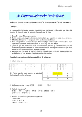 Adición y sustracción
A: Contextualización Profesional
ANÁLISIS DE PROBLEMAS SOBRE ADICIÓN Y SUBSTRACCIÓN EN PRIMARIA
Consigna:
A continuación incluimos algunos enunciados de problemas y ejercicios que han sido
tomados de libros de texto de primaria. Para cada uno de ellos:
1) Resuelve los problemas propuestos.
2) Indica los conceptos y procedimientos matemáticos que se ponen en juego en la solución.
3) Identifica diferencias y semejanzas entre los distintos problemas.
4) Para cada problema enuncia otros dos del mismo tipo, cambiando las variables de la tarea,
de manera que uno te parezca más fácil de resolver y otro más difícil.
5) ¿Piensas que los enunciados son suficientemente precisos y comprensibles para los
alumnos de primaria? Propón un enunciado alternativo para aquellos ejercicios que no te
parezcan suficientemente claros para los alumnos.
6) Consigue una colección de libros de texto de primaria. Busca en ellos tipos de problemas
no incluidos en esta relación. Explica en qué se diferencian.
Enunciados de problemas incluidos en libros de primaria:
1. Ahora suma tu:
1 7
+ 2 6
3
2 5
+ 2 8
1 6
+ 3 4
1 9
+ 1 3
2. Forma parejas que sumen la cantidad
indicada en la casilla coloreada
9 18 10
2 8 4
14 9 16
3. Coloca en vertical y resta: 87-52 86-16 99-41
4. Calcula “de cabeza”:
8+11 49+11 725+11 77-11 100-11 340-11 418-11
2+8+5+5+7 6+2+4+5+3
5. Escribe los sumandos y resultados que faltan:
76+48=48+....
120+....= 80 +120
28+25+35=28+.....=......
47
 