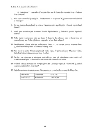 E. Cid, J. D. Godino y C. Batanero
6. Juan tiene 11 caramelos. Cinco de ellos son de limón, los otros de fresa. ¿Cuántos
tiene de fresa?
7. Juan tiene caramelos y le regala 3 a su hermana. Si le quedan 10, ¿cuántos caramelos tenía
al principio?
8. En una carrera, Laura llegó la octava, 3 puestos antes que Beatriz. ¿En qué puesto llegó
Beatriz?
9. Pedro gana 5 canicas por la mañana. Pierde 9 por la tarde. ¿Cuántas ha ganado o perdido
en total?
10. Pedro tiene 6 caramelos más que Juan. A Juan le dan algunos más y ahora tiene un
caramelo más que Pedro. ¿Cuántos caramelos le han dado a Juan ?
11. Patricia mide 15 cm. más que su hermano Pedro y 5 cm. menos que su hermano Juan.
¿Qué diferencia hay entre la altura de Pedro y Juan?
12. Para hacer un collar Miriam emplea 25 perlas rojas, 30 perlas azules y 45 perlas verdes.
Calcula el número de perlas que tiene el collar.
13. Escribe con números y símbolos matemáticos: tres mil doscientos mas cuatro mil
ochocientos es igual a cuatro mil ochocientos más tres mil doscientos.
14. Un tren sale de Robledo con 480 pasajeros. En Castillejo bajan 35 y suben 46. ¿Cuántos
viajeros quedan ahora en el tren?
15. Calcula mentalmente estas sumas. Piensa primero en qué orden es más fácil hacerlas:
75+25+48 27+56+13 84+91+9
275+18+25 47+35+65 350+50+68
48
 