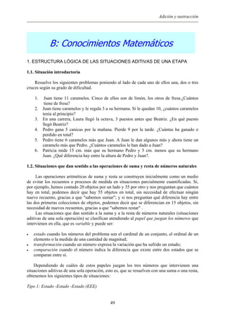 Adición y sustracción
B: Conocimientos Matemáticos
1. ESTRUCTURA LÓGICA DE LAS SITUACIONES ADITIVAS DE UNA ETAPA
1.1. Situación introductoria
Resuelve los siguientes problemas poniendo al lado de cada uno de ellos una, dos o tres
cruces según su grado de dificultad.
1. Juan tiene 11 caramelos. Cinco de ellos son de limón, los otros de fresa.¿Cuántos
tiene de fresa?
2. Juan tiene caramelos y le regala 3 a su hermana. Si le quedan 10, ¿cuántos caramelos
tenía al principio?
3. En una carrera, Laura llegó la octava, 3 puestos antes que Beatriz. ¿En qué puesto
llegó Beatriz?
4. Pedro gana 5 canicas por la mañana. Pierde 9 por la tarde. ¿Cuántas ha ganado o
perdido en total?
5. Pedro tiene 6 caramelos más que Juan. A Juan le dan algunos más y ahora tiene un
caramelo más que Pedro. ¿Cuántos caramelos le han dado a Juan?
6. Patricia mide 15 cm. más que su hermano Pedro y 5 cm. menos que su hermano
Juan. ¿Qué diferencia hay entre la altura de Pedro y Juan?.
1.2. Situaciones que dan sentido a las operaciones de suma y resta de números naturales
Las operaciones aritméticas de suma y resta se construyen inicialmente como un medio
de evitar los recuentos o procesos de medida en situaciones parcialmente cuantificadas. Si,
por ejemplo, hemos contado 20 objetos por un lado y 35 por otro y nos preguntan que cuántos
hay en total, podemos decir que hay 55 objetos en total, sin necesidad de efectuar ningún
nuevo recuento, gracias a que "sabemos sumar"; y si nos preguntan qué diferencia hay entre
las dos primeras colecciones de objetos, podemos decir que se diferencian en 15 objetos, sin
necesidad de nuevos recuentos, gracias a que "sabemos restar" .
Las situaciones que dan sentido a la suma y a la resta de números naturales (situaciones
aditivas de una sola operación) se clasifican atendiendo al papel que juegan los números que
intervienen en ella, que es variable y puede ser:
• estado cuando los números del problema son el cardinal de un conjunto, el ordinal de un
elemento o la medida de una cantidad de magnitud;
• transformación cuando un número expresa la variación que ha sufrido un estado;
• comparación cuando el número indica la diferencia que existe entre dos estados que se
comparan entre sí.
Dependiendo de cuáles de estos papeles juegan los tres números que intervienen una
situaciones aditivas de una sola operación, esto es, que se resuelven con una suma o una resta,
obtenemos los siguientes tipos de situaciones:
Tipo 1: Estado -Estado -Estado (EEE)
49
 