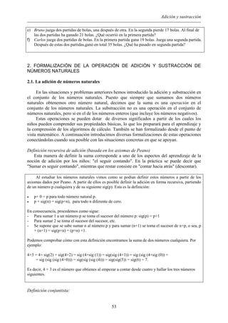 Adición y sustracción
e) Bruno juega dos partidas de bolas, una después de otra. En la segunda pierde 17 bolas. Al final de
las dos partidas ha ganado 21 bolas. ¿Qué ocurrió en la primera partida?
f) Carlos juega dos partidas de bolas. En la primera partida gana 19 bolas. Juega una segunda partida.
Después de estas dos partidas,ganó en total 35 bolas. ¿Qué ha pasado en segunda partida?
2. FORMALIZACIÓN DE LA OPERACIÓN DE ADICIÓN Y SUSTRACCIÓN DE
NÚMEROS NATURALES
2.1. La adición de números naturales
En las situaciones y problemas anteriores hemos introducido la adición y substracción en
el conjunto de los números naturales. Puesto que siempre que sumamos dos números
naturales obtenemos otro número natural, decimos que la suma es una operación en el
conjunto de los números naturales. La substracción no es una operación en el conjunto de
números naturales, pero si en el de los números enteros (que incluye los números negativos).
Estas operaciones se pueden dotar de diversos significados a partir de los cuales los
niños pueden comprender sus propiedades básicas, lo que los preparará para el aprendizaje y
la comprensión de los algoritmos de cálculo. También se han formalizado desde el punto de
vista matemático. A continuación introducimos diversas formalizaciones de estas operaciones
conectándolas cuando sea posible con las situaciones concretas en que se apoyan.
Definición recursiva de adición (basada en los axiomas de Peano)
Esta manera de definir la suma corresponde a uno de los aspectos del aprendizaje de la
noción de adición por los niños: "el seguir contando". En la práctica se puede decir que
"Sumar es seguir contando", mientras que restar consiste en "contar hacia atrás" (descontar).
Al estudiar los números naturales vimos como se podían definir estos números a partir de los
axiomas dados por Peano. A partir de ellos es posible definir la adición en forma recursiva, partiendo
de un número p cualquiera y de su siguiente sig(p). Esta es la definición:
• p+ 0 = p para todo número natural p.
• p + sig(n) = sig(p+n), para todo n diferente de cero.
En consecuencia, procedemos como sigue:
- Para sumar 1 a un número p se toma el sucesor del número p: sig(p) = p+1
- Para sumar 2 se toma el sucesor del sucesor, etc.
- Se supone que se sabe sumar n al número p y para sumar (n+1) se toma el sucesor de n+p, o sea, p
+ (n+1) = sig(p+n) = (p+n) +1.
Podemos comprobar cómo con esta definición encontramos la suma de dos números cualquiera. Por
ejemplo:
4+3 = 4+ sig(2) = sig(4+2) = sig (4+sig (1)) = sig(sig (4+1)) = sig (sig (4+sig (0)) =
= sig (sig (sig (4+0))) = sig(sig (sig (4))) = sig(sig(5)) = sig(6) = 7.
Es decir, 4 + 3 es el número que obtienes al empezar a contar desde cuatro y hallar los tres números
siguientes.
Definición conjuntista:
53
 