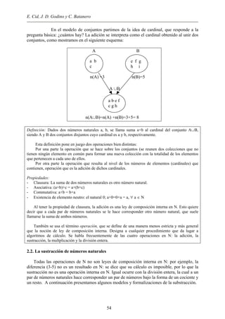 E. Cid, J. D. Godino y C. Batanero
En el modelo de conjuntos partimos de la idea de cardinal, que responde a la
pregunta básica: ¿cuántos hay? La adición se interpreta como el cardinal obtenido al unir dos
conjuntos, como mostramos en el siguiente esquema:
A B
n(A) =3 n(B)=5
A ∪B
n(A∪B)=n(A) +n(B)=3+5= 8
e f g
h i
a b e f
c g h
a b
c
Definición: Dados dos números naturales a, b, se llama suma a+b al cardinal del conjunto A∪B,
siendo A y B dos conjuntos disjuntos cuyo cardinal es a y b, respectivamente.
Esta definición pone en juego dos operaciones bien distintas:
Por una parte la operación que se hace sobre los conjuntos (se reunen dos colecciones que no
tienen ningún elemento en común para formar una nueva colección con la totalidad de los elementos
que pertenecen a cada uno de ellos.
Por otra parte la operación que resulta al nivel de los números de elementos (cardinales) que
contienen, operación que es la adición de dichos cardinales.
Propiedades:
- Clausura: La suma de dos números naturales es otro número natural.
- Asociativa: (a+b)+c = a+(b+c)
- Commutativa: a+b = b+a
- Existencia de elemento neutro: el natural 0; a+0=0+a = a, ∀ a ∈ N
Al tener la propiedad de clausura, la adición es una ley de composición interna en N. Esto quiere
decir que a cada par de números naturales se le hace corresponder otro número natural, que suele
llamarse la suma de ambos números.
También se usa el término operación, que se define de una manera menos estricta y más general
que la noción de ley de composición interna. Designa a cualquier procedimiento que da lugar a
algoritmos de cálculo. Se habla frecuentemente de las cuatro operaciones en N: la adición, la
sustracción, la multplicación y la división entera.
2.2. La sustracción de números naturales
Todas las operaciones de N no son leyes de composición interna en N: por ejemplo, la
diferencia (3-5) no es un resultado en N: se dice que su cálculo es imposible, por lo que la
sustracción no es una operación interna en N. Igual ocurre con la división entera, la cual a un
par de números naturales hace corresponder un par de números bajo la forma de un cociente y
un resto. A continuación presentamos algunos modelos y formalizaciones de la substracción.
54
 