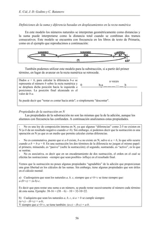 E. Cid, J. D. Godino y C. Batanero
Definiciones de la suma y diferencia basadas en desplazamientos en la recta numérica
En este modelo los números naturales se interpretan geométricamente como distancias y
la suma puede interpretarse como la distancia total cuando se combinan dos tramos
consecutivos. Este modelo se encuentra con frecuencia en los libros de texto de Primaria,
como en el ejemplo que reproducimos a continuación:
Tambièn podemos utilizar este modelo para la substracción, si a partir del primer
término, en lugar de avanzar en la recta numérica se retrocede.
Dados a < b, para calcular la diferencia b-a se
representa el número b sobre la recta numérica y
se desplaza dicha posición hacia la izquierda a
posiciones. La posición final alcanzada es el
valor de b-a.
a veces
0 b-a __ __ __ .... __ b
Se puede decir que "restar es contar hacia atrás", o simplemente "descontar".
Propiedades de la sustracción en N
Las propiedades de la substracción no son las mismas que la de la adición, aunque los
alumnos con frecuencia las confunden. A continuación analizamos estas propiedades.
- No es una ley de composición interna en N, ya que algunas “diferencias” como 2-5 no existen en
N (a-b da un resultado negativo cuando a<b). Sin embargo, sí podemos decir que la sustracción es una
operación en N ya que es un medio que permite calcular ciertas diferencias.
- No es commutativa, puesto que si a-b existe, b-a no existe en N, salvo si a = b, lo que sólo ocurre
cuando a-b = b-a = 0. En una sustracción los dos términos de la diferencia no juegan el mismo papel:
el primero, minuendo, es “pasivo” (sufre la sustracción); el segundo, sustraendo, es “activo”, es lo que
se sustrae.
- No es asociativa, es decir que en un encadenamiento de dos sustracción, el orden en el cual se
efectúa las sustracciones -siempre que sean posibles- influye en el resultado final.
Vemos que la sustracción no posee algunas propiedades “agradables” de la adición que proporcionan
una gran libertad en los cálculos de las sumas. Sin embargo, tiene algunas propiedades que son útiles
en el cálculo mental:
a) Cualesquiera que sean los naturales a, b, c, siempre que a>b+c se tiene siempre que:
a-(b+c) = (a-b)-c.
Es decir que para restar una suma a un número, se puede restar sucesivamente al número cada término
de esta suma. Ejemplo: 38-16 = (38 – 6) – 10 = 32-10=22.
b) Cualquiera que sean los naturales a, b, c, si a > b se cumple siempre:
(a+c) – (b+c) = a-b;
Y siempre que a>b>c, se tiene también: (a-c) – (b-c) = a-b.
56
 