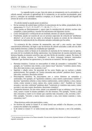 E. Cid, J. D. Godino y C. Batanero
La segunda razón, es que, lejos de entrar en competencia con la calculadora, el
cálculo mental, asociado al aprendizaje de la estimación, es un auxiliar recomendado, para
prever y anticipar un resultado numérico complejo, es el medio de control privilegiado de
errores de tecleo en la calculadora.
El cálculo mental se puede poner en práctica:
• En las sesiones de control para verificar el conocimiento de las tablas, propiedades de las
operaciones, 9 + 3 y 3 + 9; 0 x 8'7 + ? = 10; 10 - 7 = ?; ...
• Como puesta en funcionamiento y apoyo para la introducción de cálculos escritos más
complejos, o para justificar y mostrar los mecanismos del algoritmo escrito;
• Como anticipación o verificación de un resultado, durante un cálculo automático;
• Finalmente, puede ser ocasión de uso en sesiones especiales de solución de "problemas
abiertos", en el curso de las cuales se efectuará la puesta en común de las soluciones
mediante la explicitación de los diferentes métodos realizados por los niños.
La existencia de dos sistemas de numeración, uno oral y otro escrito, que tienen
características diferentes, da lugar a que las técnicas de cálculo asociadas a cada uno de ellos
sean también distintas y deban ser estudiadas por separado.
Las técnicas orales se basan en la retención en memoria de los números que se operan,
así como de los resultados de dichas operaciones. Las limitaciones de nuestra memoria exige
técnicas basadas en números sencillos, que son más fáciles de recordar y operar. Por tanto, el
objetivo de dichas técnicas es "redondear", es decir, conseguir números intermedios
"redondos" que faciliten las operaciones y la retención en memoria. Son las siguientes:
• Permutar términos. Consiste en intercambiar el orden de sumandos o sustraendos3
. Por
ejemplo, en "veintitres más treinta y seis menos trece" decimos "veintitres menos trece,
diez, diez más treinta y seis, cuarenta y seis".
• Suprimir o añadir ceros. Se prescinde de los ceros finales que se vuelven a añadir
posteriormente. Por ejemplo, en "ciento cincuenta más ochenta" podemos decir "quince
más ocho, veintitres, doscientos treinta".
• Descomponer términos. Se descompone uno o varios términos en sumandos o
sustraendos. Por ejemplo, en "quinientos ochenta y cinco menos cuatrocientos veintitres"
decimos "quinientos ochenta y cinco menos cuatrocientos, ciento ochenta y cinco, menos
veinte, ciento sesenta y cinco, menos tres, ciento sesenta y dos". También en "ciento
noventa y seis más veintisiete" podemos decir "veintisiete es veintitres más cuatro, ciento
noventa y seis más cuatro, doscientos, doscientos veintitres".
• Compensar términos. En una suma, sumar a un sumando lo que se substrae a otro. En una
resta, sumar o restar la misma cantidad a los dos términos. Por ejemplo, "treinta y ocho
más cincuenta y cuatro es lo mismo que cuarenta más cincuenta y dos, noventa y dos".
Otro ejemplo, "noventa y nueve menos cuarenta y seis, cien menos cuarenta y siete,
cincuenta y tres".
Otras técnicas orales más particulares, como,
• las técnicas de sumar (o restar) 9: se suma (resta) una unidad a las decenas y se resta
(suma) una unidad a las unidades;
• la de sumar (o restar) 11: se suma (resta) una unidad a las decenas y otra a las unidades,
etc.
3
A los términos de una suma se les llama sumandos. En una resta, al primer término se le llama minuendo y al
segundo sustraendo.
58
 