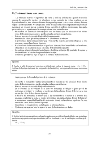 Adición y sustracción
3.3. Técnicas escritas de suma y resta
Las técnicas escritas o algoritmos de suma y resta se construyen a partir de nuestro
sistema de numeración escrito. Un algoritmo es una sucesión de reglas a aplicar, en un
determinado orden, a un número finito de datos para llegar con certeza en un número finito de
etapas a cierto resultado. No exigen una toma de decisiones sino simplemente la puesta en
marcha de un proceso que se compone de una sucesión de ordenes inequívocas. Las reglas
que constituyen el algoritmo de la suma para dos o más sumandos son:
• Se escriben los sumandos uno debajo de otro de manera que las unidades de un mismo
orden de los diferentes números queden situadas en la misma columna.
• Se traza una raya horizontal debajo del último sumando.
• Se suman las cifras que se encuentran en la columna de la derecha.
• Si el resultado de la suma es menor que 10 se escribe en dicha columna debajo de la raya
y se pasa a sumar la columna siguiente.
• Si el resultado de la suma es mayor o igual que 10 se escriben las unidades en la columna
y la cifra de las decenas se añade a la suma de la columna siguiente.
• Se continúa el procedimiento hasta llegar a la última columna. El resultado de sumar la
última columna se escribe íntegro debajo de la raya.
• El número que aparece bajo la raya es la suma de dichos sumandos.
Ejercicio
2. Escribe la tabla de sumar en base cinco y utilízala para realizar la siguiente suma: 135(5 + 431(5 .
Justifica el algoritmo indicando las propiedades de la adición y las reglas del sistema de numeración
usadas.
Las reglas que definen el algoritmo de la resta son:
• Se escribe el minuendo y debajo el sustraendo de manera que las unidades de un mismo
orden de los dos números queden situadas en la misma columna.
• Se traza una raya horizontal debajo del sustraendo.
• En la columna de la derecha, si la cifra del minuendo es mayor o igual que la del
sustraendo se restan y el resultado se escribe en dicha columna debajo de la raya y se pasa
a restar las cifras de la columna siguiente.
• Si la cifra del minuendo es menor que la del sustraendo se le suman a la primera diez
unidades, se efectúa la resta, se escribe el resultado en dicha columna debajo de la raya y
se aumenta en una unidad la cifra del sustraendo situada en la columna siguiente. Se pasa
a restar las cifras de la columna siguiente.
• Se continúa el procedimiento hasta llegar a la última columna.
• El número que aparece bajo la raya es la resta de los dos números dados.
Ejercicios
3. Realiza la siguiente operación y explica el procedimiento seguido utilizando dibujos que simbolicen
los distintos agrupamientos (representaciones gráficas simulando el uso de los bloques multibase y el
ábaco):
641(8 – 227(8
59
 