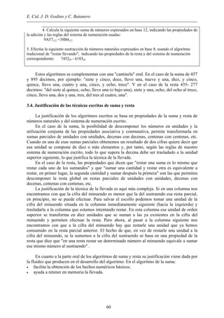 E. Cid, J. D. Godino y C. Batanero
4. Calcula la siguiente suma de números expresados en base 12, indicando las propiedades de
la adición y las reglas del sistema de numeración usadas:
9A57(12 +38B4(12
5. Efectúa la siguiente sustracción de números naturales expresados en base 8, usando el algoritmo
tradicional de "restar llevando", indicando las propiedades de la resta y del sistema de numeración
correspondiente: 7452(8 - 6103(8
Estos algoritmos se complementan con una "cantinela" oral. En el caso de la suma de 457
y 895 decimos, por ejemplo: "siete y cinco, doce, llevo una, nueve y una, diez, y cinco,
quince, llevo una, cuatro y una, cinco, y ocho, trece". Y en el caso de la resta 435- 277
decimos: "del siete al quince, ocho, llevo una (o bajo una), siete y una, ocho, del ocho al trece,
cinco, llevo una, dos y una, tres, del tres al cuatro, una".
3.4. Justificación de las técnicas escritas de suma y resta
La justificación de los algoritmos escritos se basa en propiedades de la suma y resta de
números naturales y del sistema de numeración escrito.
En el caso de la suma, la posibilidad de descomponer los números en unidades y la
utilización conjunta de las propiedades asociativa y conmutativa, permite transformarla en
sumas parciales de unidades con unidades, decenas con decenas, centenas con centenas, etc.
Cuando en una de esas sumas parciales obtenemos un resultado de dos cifras quiere decir qur
esa unidad se compone de diez o más elementos y, por tanto, según las reglas de nuestro
sistema de numeración escrito, todo lo que supera la decena debe ser trasladado a la unidad
superior siguiente, lo que justifica la técnica de la llevada.
En el caso de la resta, las propiedades que dicen que "restar una suma es lo mismo que
restar cada uno de los sumandos" y que "sumar una cantidad y restar otra es equivalente a
restar, en primer lugar, la segunda cantidad y sumar después la primera" son las que permiten
descomponer la resta global en restas parciales de unidades con unidades, decenas con
decenas, centenas con centenas, etc.
La justificación de la técnica de la llevada es aquí más compleja. Si en una columna nos
encontramos con que la cifra del minuendo es menor que la del sustraendo esa resta parcial,
en principio, no se puede efectuar. Para salvar el escollo podemos tomar una unidad de la
cifra del minuendo situada en la columna inmediatamente siguiente (hacia la izquierda) y
trasladarla a la columna que estamos intentando restar. En esta columna esa unidad de orden
superior se transforma en diez unidades que se suman a las ya existentes en la cifra del
minuendo y permiten efectuar la resta. Pero ahora, al pasar a la columna siguiente nos
encontramos con que a la cifra del minuendo hay que restarle una unidad que ya hemos
consumido en la resta parcial anterior. El hecho de que, en vez de restarle una unidad a la
cifra del minuendo, se la sumemos a la cifra del sustraendo se basa en una propiedad de la
resta que dice que "en una resta restar un determinado número al minuendo equivale a sumar
ese mismo número al sustraendo" .
En cuanto a la parte oral de los algoritmos de suma y resta su justificación viene dada por
la fluidez que producen en el desarrollo del algoritmo. En el algoritmo de la suma:
• facilita la obtención de los hechos numéricos básicos;
• ayuda a retener en memoria la llevada.
60
 