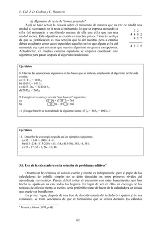 E. Cid, J. D. Godino y C. Batanero
d) Algoritmo de resta de "tomar prestado"
Aquí se hace actuar la llevada sobre el minuendo de manera que en vez de añadir una
unidad al sustraendo se le resta al minuendo, lo que se expresa tachando la
cifra del minuendo y escribiendo encima de ella una cifra que sea una
unidad menor. Este algoritmo se enseña en muchos países. Tiene la ventaja
de que su justificación es más sencilla que la del nuestro, pero a cambio
deben estudiarse como casos especiales aquellos en los que alguna cifra del
minuendo sea cero mientras que nuestro algoritmo no genera excepciones.
Actualmente, en muchas escuelas españolas se empieza enseñando este
algoritmo para pasar después al algoritmo tradicional.
7 2
4 8 3 2
4 5 7

4 3 7 5
Ejercicios
8. Efectúa las operaciones siguientes en las bases que se indican, empleando el algoritmo de llevada
escrita:
a) 10111(2 + 1101(2
b) 11001(2 - 1011(2
c) 4253176(8 + 3247615(8
d) 2055(8 –1267(8
9. Completar la suma y la resta “con huecos” siguientes:
a) (3 5) + ( 5 ) = 764
b) ( 5) – (45 )=346
10 ¿En qué base b se ha realizado la siguiente suma: 437(b + 465(b = 1013(b ?
Ejercicios
11. Describir la estrategia seguida en los ejemplos siguientes:
a) 371 + 634 = 1000 +1+4
b) 615 -234: (615-200), 415, -34, (415-30), 385, -4, 381.
c) 73 - 27: 53 - 7, 56 - 10, 46
3.6. Uso de la calculadora en la solución de problemas aditivos4
Desarrollar las técnicas de cálculo escrito y mental es indispensable, pero el papel de las
calculadoras de bolsillo simples no se debe descuidar en estos primeros niveles del
aprendizaje matemático. Parece difícil evitar el encuentro con estas herramientas que han
hecho su aparición en casi todos los hogares. En lugar de ver en ellas un enemigo de las
técnicas de cálculo mental o escrito, sería preferible tratar de hacer de la calculadora un aliado
que puede ser beneficioso.
En primer lugar, después de una fase de descubrimiento del teclado del aparato y de sus
comandos, se toma conciencia de que el formalismo que se utiliza durantes los cálculos
4
Maurin y Johsua (1993, p.41)
62
 