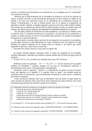 Adición y sustracción
escritos es también una herramienta de comunicación con la máquina que no "comprende"
sino escrituras correctas.
Mientras que el funcionamiento de la calculadora se domina al nivel de los cálculos de
sumas, se puede convertir en una herramienta que permita al niño verificar la validez de un
cálculo y de tener una autonomía mayor en su aprendizaje de las diferentes técnicas de
cálculo. Contrariamente a lo que se podría pensar, esto no le quitará el compromiso de
aprender a calcular. Además, se pueden organizar concursos en la clase sobre cálculos simples
para mostrar que un alumno que domine bien el cálculo mental es capaz, en muchos casos, de
calcular más deprisa que la máquina, que depende de la habilidad manual de su operario.
Por otra parte, durante la resolución de ciertos problemas, si el objetivo es trabajar sobre
la relación entre la situación descrita por el enunciado y la elección de las operaciones a
realizar, se podrá autorizar el uso de la calculadora para permitir a los alumnos consagrarse
enteramente a su tarea de reflexión.
De igual modo, se pueden hacer ejercicios de investigación con ayuda de la calculadora,
lo que puede favorecer el descubrimiento de ciertas relaciones entre los números al estar
liberado del aspecto fastidioso de las largas series de cálculos y de tanteos que harían
imposible el ejercicio, como ocurre en este caso:
• Encontrar tres enteros sucesivos cuya suma sea igual a 48.
Se pueden abordar algunas cuestiones sobre el orden de magnitud de un resultado,
cuestión importante y delicada, que también se puede abordar bajo la forma de juego como el
siguiente:
• Si sumo 19, 23 y 18, ¿se obtiene un resultado mayor que 50? Verificalo.
Problemas como los siguientes: 35 + ? = 73; o 35 + ? = 28 (sin solución en N), pueden
también ser abordados y conducir, después de una fase de investigación suficiente y
frecuentemente muy activa, a descubrimientos insospechados.
Cuestiones como la siguiente: “Teclear 7, a continuación, sin pulsar la tecla de borrar,
hacer que aparezca en la pantalla 17 y explicar cómo se logra”, son también ejercicios
excelentes sobre la numeración, que la herramienta transforma en sesión activa y dinámica
para todos los alumnos.
Como conclusión podemos decir que la calculadora tiene de hecho su lugar desde los
ciclos iniciales de primaria, bien como útil de auto-evaluación de ciertos cálculos, bien como
herramienta que permite una reflexión a partir de los cálculos.
12. Empleando la función constante de la calculadora realiza las siguientes actividades
a) Cuenta de uno en uno, desde 0 hasta 50
b) Cuenta de 2 en 2 desde 0 hasta 80
c) Cuenta de 7 en 7 desde 0 a 91
d) Cuenta hacia atrás de 6 en 6 desde 60 hasta 0; anota el número 6 restado.
e) Cuenta hacia atrás de 3 en 3 desde 75 hasta 0; anota el número de 3 restado
f) Cuenta hacia atrás de uno en uno desde 25 hasta 0
13. a) Calcula 273 - 129 sin usar la tecla de restar; b)Calcula 273 + 129 sin usar la tecla de sumar
14. Calcular el valor exacto de la siguiente suma: 1234567890123456789 + 135714468012345678
15 . Calcula el valor exacto de la siguiente sustracción: 1357901234567890 - 1234567890246805
63
 
