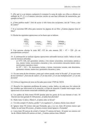 Adición y sustracción
5. ¿Por qué si a un número cualquiera le restamos la suma de todas sus cifras se obtiene un
múltiplo de 9? ¿Y si el número estuviese escrito en una base diferente de numeración, por
ejemplo en base 5?
6. ¿Cómo podrías medir 1 litro de aceite si sólo tienes dos recipientes, uno de 7 litros y otro
de cuatro?
7. Si se necesitan 600 cifras para numerar las páginas de un libro. ¿Cuántas páginas tiene el
libro?
8. Efectúa las siguientes operaciones en las bases que se indican:
1223(4
3032(4
+ 123(4

α10α9(11
+7654(11

7267(8
- 5671(8

245608(12
- 196429(12

9. Una persona efectúa la resta 482 -153 de esta manera 282 + 47 = 329. ¿Es un
procedimiento correcto?
10. A continuación se realizan algunas operaciones utilizando técnicas orales. Indica en cada
caso las técnicas utilizadas.
a) 1573- 628, mil quinientos setenta y tres menos seiscientos, novecientos setenta y
tres, menos veinte, novecientos cincuenta y tres, novecientos cincuenta menos cinco,
novecientos cuarenta y cinco.
b) 197 + 322 + 38, trescientos treinta y treinta, trescientos sesenta, más doscientos,
quinientos sesenta, menos tres, quinientos cincuenta y siete.
11. En una suma de dos términos ¿entre qué valores puede variar la llevada? ¿Y en una suma
de tres términos? ¿Yen una de cuatro? ¿Y en una resta? ¿Y en una multiplicación? ¿Y en una
división?
12. Utiliza el algoritmo de resta sin llevadas para restar 17829 de 34234.
13. Resuelve los siguientes problemas de sumas y restas. Indica, en cada caso, los valores de
las variables que intervienen en la situación y el tipo de situación. Cuando intervengan varias
operaciones en un mismo enunciado estúdialas por separado.
a) Los padres de Julia tienen 93.645 pesetas para los gastos de la casa durante el mes. Al
final de mes han gastado 81.436 pesetas. ¿Cuánto han ahorrado?
b) Pedro tiene 12 años y María 8. ¿Cuántos años se llevan?
c) Un niño compró 15 chicles, perdió 7 y le regalaron 4. ¿Cuántos chicles tiene ahora?
d) Ignacio tiene 50 cromos más que Fernanda, que, a su vez, tiene 20 cromos menos que
Adela, la cual tiene 80 cromos. ¿Cuántos cromos tienen Ignacio y Fernanda?
e) Luisa tiene 20 canicas de cristal y Carmen 15 canicas de barro. Al juntar sus canicas con
las de Alberto habría 60 canicas en total. ¿ Cuántas canicas tiene Alberto?
65
 
