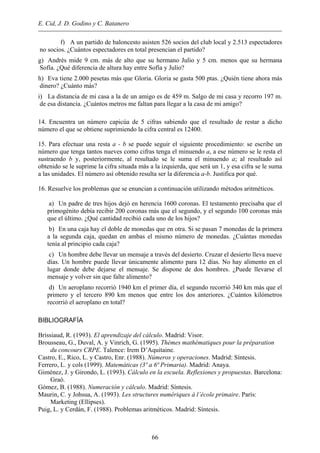 E. Cid, J. D. Godino y C. Batanero
f) A un partido de baloncesto asisten 526 socios del club local y 2.513 espectadores
no socios. ¿Cuántos espectadores en total presencian el partido?
g) Andrés mide 9 cm. más de alto que su hermano Julio y 5 cm. menos que su hermana
Sofía. ¿Qué diferencia de altura hay entre Sofía y Julio?
h) Eva tiene 2.000 pesetas más que Gloria. Gloria se gasta 500 ptas. ¿Quién tiene ahora más
dinero? ¿Cuánto más?
i) La distancia de mi casa a la de un amigo es de 459 m. Salgo de mi casa y recorro 197 m.
de esa distancia. ¿Cuántos metros me faltan para llegar a la casa de mi amigo?
14. Encuentra un número capicúa de 5 cifras sabiendo que el resultado de restar a dicho
número el que se obtiene suprimiendo la cifra central es 12400.
15. Para efectuar una resta a - b se puede seguir el siguiente procedimiento: se escribe un
número que tenga tantos nueves como cifras tenga el minuendo a, a ese número se le resta el
sustraendo b y, posteriormente, al resultado se le suma el minuendo a; al resultado así
obtenido se le suprime la cifra situada más a la izquierda, que será un 1, y esa cifra se le suma
a las unidades. El número así obtenido resulta ser la diferencia a-b. Justifica por qué.
16. Resuelve los problemas que se enuncian a continuación utilizando métodos aritméticos.
a) Un padre de tres hijos dejó en herencia 1600 coronas. El testamento precisaba que el
primogénito debía recibir 200 coronas más que el segundo, y el segundo 100 coronas más
que el último. ¿Qué cantidad recibió cada uno de los hijos?
b) En una caja hay el doble de monedas que en otra. Si se pasan 7 monedas de la primera
a la segunda caja, quedan en ambas el mismo número de monedas. ¿Cuántas monedas
tenía al principio cada caja?
c) Un hombre debe llevar un mensaje a través del desierto. Cruzar el desierto lleva nueve
días. Un hombre puede llevar únicamente alimento para 12 días. No hay alimento en el
lugar donde debe dejarse el mensaje. Se dispone de dos hombres. ¿Puede llevarse el
mensaje y volver sin que falte alimento?
d) Un aeroplano recorrió 1940 km el primer día, el segundo recorrió 340 km más que el
primero y el tercero 890 km menos que entre los dos anteriores. ¿Cuántos kilómetros
recorrió el aeroplano en total?
BIBLIOGRAFÍA
Brissiaud, R. (1993). El aprendizaje del cálculo. Madrid: Visor.
Brousseau, G., Duval, A. y Vinrich, G. (1995). Thèmes mathématiques pour la préparation
du concours CRPE. Talence: Irem D’Aquitaine.
Castro, E., Rico, L. y Castro, Enr. (1988). Números y operaciones. Madrid: Síntesis.
Ferrero, L. y cols (1999). Matemáticas (3º a 6ª Primaria). Madrid: Anaya.
Giménez, J. y Girondo, L. (1993). Cálculo en la escuela. Reflexiones y propuestas. Barcelona:
Graó.
Gómez, B. (1988). Numeración y cálculo. Madrid: Síntesis.
Maurin, C. y Johsua, A. (1993). Les structures numériques à l’école primaire. París:
Marketing (Ellipses).
Puig, L. y Cerdán, F. (1988). Problemas aritméticos. Madrid: Síntesis.
66
 