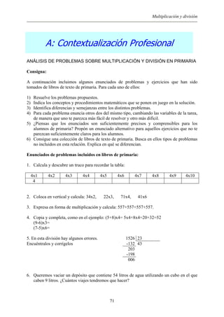 Multiplicación y división
A: Contextualización Profesional
ANÁLISIS DE PROBLEMAS SOBRE MULTIPLICACIÓN Y DIVISIÓN EN PRIMARIA
Consigna:
A continuación incluimos algunos enunciados de problemas y ejercicios que han sido
tomados de libros de texto de primaria. Para cada uno de ellos:
1) Resuelve los problemas propuestos.
2) Indica los conceptos y procedimientos matemáticos que se ponen en juego en la solución.
3) Identifica diferencias y semejanzas entre los distintos problemas.
4) Para cada problema enuncia otros dos del mismo tipo, cambiando las variables de la tarea,
de manera que uno te parezca más fácil de resolver y otro más difícil.
5) ¿Piensas que los enunciados son suficientemente precisos y comprensibles para los
alumnos de primaria? Propón un enunciado alternativo para aquellos ejercicios que no te
parezcan suficientemente claros para los alumnos.
6) Consigue una colección de libros de texto de primaria. Busca en ellos tipos de problemas
no incluidos en esta relación. Explica en qué se diferencian.
Enunciados de problemas incluidos en libros de primaria:
1. Calcula y descubre un truco para recordar la tabla:
4x1 4x2 4x3 4x4 4x5 4x6 4x7 4x8 4x9 4x10
4
2. Coloca en vertical y calcula: 34x2, 22x3, 71x4, 41x6
3. Expresa en forma de multiplicación y calcula: 557+557+557+557.
4. Copia y completa, como en el ejemplo: (5+8)x4= 5x4+8x4=20+32=52
(9-6)x3=
(7-5)x6=
5. En esta división hay algunos errores. 1526 23
Encuéntralos y corrígelos -132 43
203
-198
006
6. Queremos vaciar un depósito que contiene 54 litros de agua utilizando un cubo en el que
caben 9 litros. ¿Cuántos viajes tendremos que hacer?
71
 