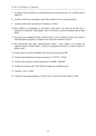 E. Cid, J. D. Godino y C. Batanero
7. Un objeto A pesa 18 quilos y un objeto B pesa tres veces menos que el A. ¿Cuánto pesa el
objeto B?
8. ¿Cuál es el área de un rectángulo cuyos lados miden 8 y 6 cm, respectivamente?.
9. ¿Cuántas celdas tiene una tabla de 5 columnas y 3 filas?
10. Para celebrar un cumpleaños se han hecho varias bolsas. En cada una de ellas hay 5
paquetes de caramelos. Cada paquete tiene 6 caramelos. ¿Cuántos caramelos hay en cada
bolsa?
11. Juan tiene una cantidad de dinero. Ignacio tiene 6 veces el dinero de Juan. Paco tiene la
mitad del dinero de Ignacio. ¿Cuántas veces tiene Paco el dinero de Juan?
12. Dos automóviles han dado respectivamente cuatro y ocho vueltas a un circuito. El
segundo recorrió 24.800 metros. ¿Cuál es la longitud del circuito? ¿Cuánto recorrió el
primer coche?
13. Escribe todos los números múltiplos de 6 que sean menores que 100.
14. Expresa estos productos en forma de potencia: 7x7x7x7x7, 9x9x9
15. Escribe estos números en forma de potencia: 100.000, 1.000.000
16. Escribe los números entre 100 y 200 que tengan raiz cuadrada exacta.
17. Calcula: √1225, √2025
18. Calcula el valor aproximado de : 83x39, 31x51, 616x181, 624x38, 494x72, 72x48
72
 