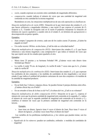 E. Cid, J. D. Godino y C. Batanero
• razón, cuando expresan un cociente entre cantidades de magnitudes diferentes;
• comparación, cuando indican el número de veces que una cantidad de magnitud está
contenida en otra cantidad de la misma magnitud.
Basándonos en esto, las situaciones multiplicativas de una sola operación se clasifican en:
Situación multiplicativa de razón (ERE): Situación en la que intervienen dos estados E1 y E2
que hacen referencia a magnitudes distintas y una razón R que expresa el cociente de E2
respecto a E1. Cuando la incógnita está en la razón R podemos interpretar la situación en
términos de reparto equitativo y cuando está en el estado E1 en términos de agrupamiento o
descomposición en partes iguales.
Ejemplos:
• Juan compra 3 paquetes de cromos, cada uno de los cuales cuesta 25 pesetas. ¿Cuánto ha
pagado en total?
• Un coche recorre 180 km. en dos horas. ¿Cuál ha sido su velocidad media?
Situación multiplicativa de comparación (ECE): Intervienen dos estados E1 y E2 que hacen
referencia a una misma magnitud y una comparación C que indica el número de veces que
hay que repetir uno de los estados para igualarlo al otro.
Ejemplos:
• Maria tiene 25 pesetas y su hermana Soledad 100. ¿Cuántas veces más dinero tiene
Soledad que María?
• La varilla A mide 70 cm. de longitud y la varilla B mide 7 veces más que la A. ¿Cuánto
mide la varilla B?
Situación multiplicativa de combinación (EEE): Intervienen dos estados E1 y E2 que expresan
los cardinales de dos conjuntos o las medidas de cantidades de dos magnitudes y un tercer
estado Ef que indica el cardinal del producto cartesiano de esos dos conjuntos o la medida de
la cantidad de magnitud producto.
Ejemplos:
• En un baile hay 3 chicos y algunas chicas. Se pueden formar 6 parejas distintas entre ellos.
¿Cuántas chicas hay en el baile?
• En un ortoedro el área de la base es de 9 m2
y la altura de 6 m. ¿Cuál es su volumen?
Situación multiplicativa de doble comparación (CCC): Situación en la que C12 expresa el
número de veces que la primera cantidad de magnitud está contenida en la segunda, C23 indica
el número de veces que la segunda cantidad de magnitud está contenida en la tercera y C13
establece el número de veces que la primera cantidad de magnitud está contenida en la
tercera.
Ejemplo:
• Juan tiene un dinero. Ignacio tiene 4 veces el dinero de Juan. Paco tiene 5 veces el
dinero de Ignacio. ¿Cuántas veces tiene Paco el dinero de Juan?
Las variables de los problemas multiplicativos, y los valores que pueden tomar, son los
siguientes:
• Significado de los números: pueden ser cardinales, ordinales o medidas de cantidades de
magnitud
74
 