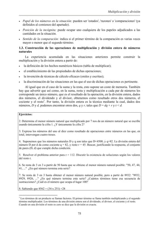 Multiplicación y división
• Papel de los números en la situación: pueden ser 'estados', 'razones' o 'comparaciones' (ya
definidos al comienzo del apartado).
• Posición de la incógnita: puede ocupar uno cualquiera de los papeles adjudicados a las
cantidades en la situación.
• Sentido de la comparación: indica si el primer término de la comparación es varias veces
mayor o menor que el segundo término.
1.3. Construcción de las operaciones de multiplicación y división entera de números
naturales
La experiencia acumulada en las situaciones anteriores permite construir la
multiplicación y la división entera a partir de:
• la definición de los hechos numéricos básicos (tabla de multiplicar);
• el establecimiento de las propiedades de dichas operaciones;
• la invención de técnicas de cálculo eficaces (orales y escritas);
• la discriminación de las situaciones en las que el uso de dichas operaciones es pertinente.
Al igual que en el caso de la suma y la resta, esto supone un coste de memoria. También
hay que advertir que así como, en la suma, resta y multiplicación a cada par de números les
corresponde un único número, que es el resultado de la operación, en la división entera, dados
dos números, el dividendo y el divisor, obtenemos como resultado otros dos números, el
cociente y el resto1
. Por tanto, la división entera es la técnica mediante la cual, dados dos
números, D y d, podemos encontrar otros dos, q y r, tales que D = dq + r y r < d.
Ejercicios:
2. Determina el menor número natural que multiplicado por 7 nos da un número natural que se escribe
usando únicamente la cifra 1. ¿Y únicamente la cifra 2?
3. Expresa los números del uno al diez como resultado de operaciones entre números en las que, en
total, intervengan cuatro treses.
4. Suponemos que los números naturales D y q son tales que D<4500, y q=82. La división entera del
número D por d da como cociente q = 82, y resto r = 45. Buscar, justificando la respuesta, el conjunto
de pares (D, d) que cumple dicha condición.
5. Resolver el problema anterior para r = 112. Discutir la existencia de soluciones según los valores
del resto r.
6. Se resta de 3 en 3 a partir de 50 hasta que se obtiene el menor número natural posible: "50, 47, 44,
41, ..." ¿En qué número termina esta serie?
7. Se resta de 3 en 3 hasta obtener el menor número natural posible, pero a partir de 8932: "8932,
8929, 8926, ..." ¿En qué número termina esta serie? ¿Cuántos términos tiene esa secuencia de
sustracciones? ¿Cuál es el número que ocupa el lugar 100?
8. Sabiendo que 8562 = (34 x 251) +28
1
Los términos de un producto se llaman factores. El primer término se llama también multiplicando y el segundo
término multiplicador. Los términos de una división entera son el dividendo, el divisor, el cociente y el resto.
Cuando en una división el resto es cero se dice que la división es exacta.
75
 