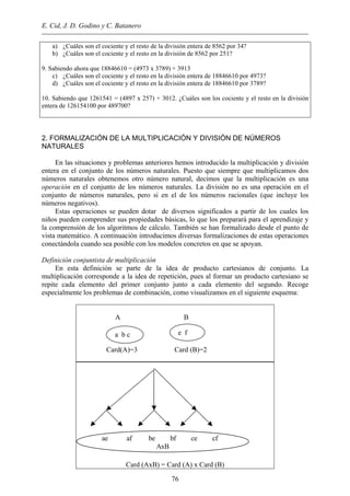 E. Cid, J. D. Godino y C. Batanero
a) ¿Cuáles son el cociente y el resto de la división entera de 8562 por 34?
b) ¿Cuáles son el cociente y el resto en la división de 8562 por 251?
9. Sabiendo ahora que 18846610 = (4973 x 3789) + 3913
c) ¿Cuáles son el cociente y el resto en la división entera de 18846610 por 4973?
d) ¿Cuáles son el cociente y el resto en la división entera de 18846610 por 3789?
10. Sabiendo que 1261541 = (4897 x 257) + 3012. ¿Cuáles son los cociente y el resto en la división
entera de 126154100 por 489700?
2. FORMALIZACIÓN DE LA MULTIPLICACIÓN Y DIVISIÓN DE NÚMEROS
NATURALES
En las situaciones y problemas anteriores hemos introducido la multiplicación y división
entera en el conjunto de los números naturales. Puesto que siempre que multiplicamos dos
números naturales obtenemos otro número natural, decimos que la multiplicación es una
operación en el conjunto de los números naturales. La división no es una operación en el
conjunto de números naturales, pero si en el de los números racionales (que incluye los
números negativos).
Estas operaciones se pueden dotar de diversos significados a partir de los cuales los
niños pueden comprender sus propiedades básicas, lo que los preparará para el aprendizaje y
la comprensión de los algoritmos de cálculo. También se han formalizado desde el punto de
vista matemático. A continuación introducimos diversas formalizaciones de estas operaciones
conectándola cuando sea posible con los modelos concretos en que se apoyan.
Definición conjuntista de multiplicación
En esta definición se parte de la idea de producto cartesianos de conjunto. La
multiplicación corresponde a la idea de repetición, pues al formar un producto cartesiano se
repite cada elemento del primer conjunto junto a cada elemento del segundo. Recoge
especialmente los problemas de combinación, como visualizamos en el siguiente esquema:
A B
Card(A)=3 Card (B)=2
e fa b c
Card (AxB) = Card (A) x Card (B)
ae af be bf ce cf
AxB
76
 