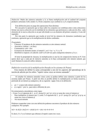 Multiplicación y división
Definición: Dados dos números naturales a, b, se llama multiplicación axb al cardinal del conjunto
producto cartesiano AxB, siendo A y B dos conjuntos cuyo cardinal es a y b, respectivamente.
Esta definición pone en juego dos operaciones bien distintas:
Por una parte la operación que se hace sobre los conjuntos (se combinan entre si dos colecciones
formar una nueva colección con la totalidad de los elementos que pertenecen a cada uno de ellos; cada
elemento de la nueva colección es un par (ab) donde a es un elemento del primer conjunto y b uno del
segundo).
Por otra parte la operación que resulta al nivel de los números de elementos (cardinales) que
contienen, operación que es la multiplicación de dichos cardinales.
Propiedades:
- Clausura: El producto de dos números naturales es otro número natural.
- Asociativa: (axb)xc = ax (bxc)
- Commutativa: axb = bxa
- Existencia de elemento neutro: el natural 1; ax1=1xa = a, ∀ a ∈ N
- Distributiva respecto a la adición: ax(b+c) 0 axb+axc para cualquieras números a, b y c.
Al tener la propiedad de clausura, la multiplicación es una ley de composición interna en N. Esto
quiere decir que a cada par de números naturales se le hace corresponder otro número natural, que
suele llamarse la suma de ambos números.
Definición recursiva de la multiplicación (basada en los axiomas de Peano)
Esta manera de definir la suma corresponder a uno de los aspectos del aprendizaje de la
noción de adición por los niños: "repetir varias veces un mismo sumando”.
Al estudiar los números naturales vimos como se podían definir estos números a partir de los
axiomas dados por Peano. A partir de ellos es posible definir la multiplicación en forma recursiva,
partiendo de un número p cualquiera y de su siguiente sig(p). Esta es la definición:
• px 1 = p para todo número natural p
• p x sig(n) = pxn+n, para todo n diferente de cero.
En consecuencia, procedemos como sigue:
- Como 2 es el siguiente de 1, p x2= pxsig (1)= px1+p= p+p; se suma dos veces el número p
- Para multiplicar el número por 3, como 3 el siguiente de 2, p x3= pxsig (2)= px2+p= p+p+p; se
suma tres veces el número p
- Así sucesivamente
Podemos comprobar como con esta definición podemos encontrar el producto de dos números
cualquiera. Por ejemplo:
4x3= 4x S(2)= (4x2)+4 = (4xS(1))+4 = (4x1+4)+4=4+4+4
Es decir, 4 x 3 es el número que obtienes al repetir cuatro tres veces.
77
 