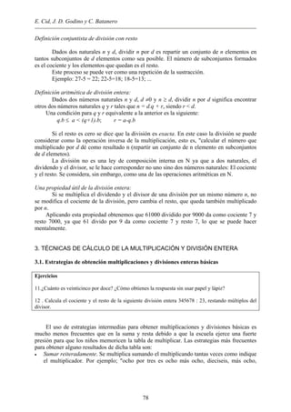 E. Cid, J. D. Godino y C. Batanero
Definición conjuntista de división con resto
Dados dos naturales n y d, dividir n por d es repartir un conjunto de n elementos en
tantos subconjuntos de d elementos como sea posible. El número de subconjuntos formados
es el cociente y los elementos que quedan es el resto.
Este proceso se puede ver como una repetición de la sustracción.
Ejemplo: 27-5 = 22; 22-5=18; 18-5=13; ...
Definición aritmética de división entera:
Dados dos números naturales n y d, d ≠0 y n ≥ d, dividir n por d significa encontrar
otros dos números naturales q y r tales que n = d.q + r, siendo r < d.
Una condición para q y r equivalente a la anterior es la siguiente:
q.b ≤ a < (q+1).b; r = a-q.b
Si el resto es cero se dice que la división es exacta. En este caso la división se puede
considerar como la operación inversa de la multiplicación, esto es, "calcular el número que
multiplicado por d dé como resultado n (repartir un conjunto de n elemento en subconjuntos
de d elemetos).
La división no es una ley de composición interna en N ya que a dos naturales, el
dividendo y el divisor, se le hace corresponder no uno sino dos números naturales: El cociente
y el resto. Se considera, sin embargo, como una de las operaciones aritméticas en N.
Una propiedad útil de la división entera:
Si se multiplica el dividendo y el divisor de una división por un mismo número n, no
se modifica el cociente de la división, pero cambia el resto, que queda también multiplicado
por n.
Aplicando esta propiedad obtenemos que 61000 dividido por 9000 da como cociente 7 y
resto 7000, ya que 61 divido por 9 da como cociente 7 y resto 7, lo que se puede hacer
mentalmente.
3. TÉCNICAS DE CÁLCULO DE LA MULTIPLICACIÓN Y DIVISIÓN ENTERA
3.1. Estrategias de obtención multiplicaciones y divisiones enteras básicas
Ejercicios
11.¿Cuánto es veinticinco por doce? ¿Cómo obtienes la respuesta sin usar papel y lápiz?
12 . Calcula el cociente y el resto de la siguiente división entera 345678 : 23, restando múltiplos del
divisor.
El uso de estrategias intermedias para obtener multiplicaciones y divisiones básicas es
mucho menos frecuentes que en la suma y resta debido a que la escuela ejerce una fuerte
presión para que los niños memoricen la tabla de multiplicar. Las estrategias más frecuentes
para obtener alguno resultados de dicha tabla son:
• Sumar reiteradamente. Se multiplica sumando el multiplicando tantas veces como indique
el multiplicador. Por ejemplo; "ocho por tres es ocho más ocho, dieciseis, más ocho,
78
 