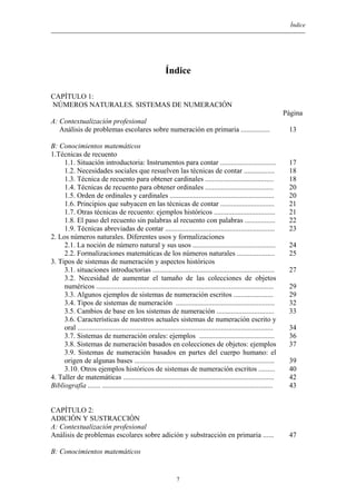 Índice
Índice
CAPÍTULO 1:
NÚMEROS NATURALES. SISTEMAS DE NUMERACIÓN
Página
A: Contextualización profesional
Análisis de problemas escolares sobre numeración en primaria ................
B: Conocimientos matemáticos
1.Técnicas de recuento
1.1. Situación introductoria: Instrumentos para contar ...............................
1.2. Necesidades sociales que resuelven las técnicas de contar .................
1.3. Técnica de recuento para obtener cardinales ......................................
1.4. Técnicas de recuento para obtener ordinales ......................................
1.5. Orden de ordinales y cardinales ..........................................................
1.6. Principios que subyacen en las técnicas de contar ..............................
1.7. Otras técnicas de recuento: ejemplos históricos ..................................
1.8. El paso del recuento sin palabras al recuento con palabras .................
1.9. Técnicas abreviadas de contar .............................................................
2. Los números naturales. Diferentes usos y formalizaciones
2.1. La noción de número natural y sus usos ..............................................
2.2. Formalizaciones matemáticas de los números naturales .....................
3. Tipos de sistemas de numeración y aspectos históricos
3.1. situaciones introductorias ....................................................................
3.2. Necesidad de aumentar el tamaño de las colecciones de objetos
numéricos ...................................................................................................
3.3. Algunos ejemplos de sistemas de numeración escritos ......................
3.4. Tipos de sistemas de numeración .......................................................
3.5. Cambios de base en los sistemas de numeración ................................
3.6. Características de nuestros actuales sistemas de numeración escrito y
oral .............................................................................................................
3.7. Sistemas de numeración orales: ejemplos ..........................................
3.8. Sistemas de numeración basados en colecciones de objetos: ejemplos
3.9. Sistemas de numeración basados en partes del cuerpo humano: el
origen de algunas bases ..............................................................................
3.10. Otros ejemplos históricos de sistemas de numeración escritos .........
4. Taller de matemáticas ....................................................................................
Bibliografía ....... ...............................................................................................
13
17
18
18
20
20
21
21
22
23
24
25
27
29
29
32
33
34
36
37
39
40
42
43
CAPÍTULO 2:
ADICIÓN Y SUSTRACCIÓN
A: Contextualización profesional
Análisis de problemas escolares sobre adición y substracción en primaria ......
B: Conocimientos matemáticos
47
7
 