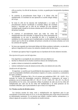 Multiplicación y división
cifra ya escrita y la cifra de las decenas, si existe, se guarda para incorporarla al producto
siguiente.
• Se continúa el procedimiento hasta llegar a la última cifra del
multiplicando. El resultado de esta operación se escribe íntegro debajo
de la raya.
346
x38
______
2768
• Se toma la cifra de las decenas del multiplicador y se repite el
procedimiento anterior escribiendo el resultado debajo del resultado
anterior y haciendo que la cifra de las unidades de este segundo
resultado quede situada en la misma columna que la cifra de las decenas
del primer resultado.
• Se continua el procedimiento hasta que todas las cifras del
multiplicador han sido utilizadas. Si alguna de las cifras intermedias del
multiplicador es un cero se prescinde de ella y el resultado de
multiplicar la cifra siguiente por el multiplicando se escribe debajo del último resultado de
manera que la cifra de las unidades del primero coincida en la misma columna con la de
las centenas del segundo.
3346
x38
______
2768
+10038º
_________
103148
• Se traza una segunda raya horizontal debajo del último producto realizado y se procede a
aplicar el algoritmo de la suma a los números situados entre las dos rayas.
• El número que aparece bajo la segunda raya es el producto de los dos números iniciales.
Descripción de la parte oral del algoritmo
Este algoritmo se acompaña de una cantinela oral cuyo objetivo es:
• facilitar la obtención de los hechos numéricos básicos de multiplicación;
• ayudar a retener en memoria la cantidad llevada;
• realizar oralmente la suma de números de dos cifras con números de una cifra.
Justificación del algoritmo
El algoritmo se justifica por la posibilidad de descomponer los números en sus unidades
y por las propiedades distributiva del producto respecto a la suma y asociativa y conmutativa
de suma y producto.
Por ejemplo, multiplicar 346 x 38 es lo mismo que multiplicar (300 + 40 + 6)(30 + 8) y
teniendo en cuenta las propiedades asociativa, distributiva y conmutativa de sumas y
productos, eso es lo mismo que (300 x 8 + 40 x 8 + 6 x 8) + (300 x 30 + 40 x 30 + 6 x 30). Si
prescindimos de los ceros, esta expresión refleja el producto de cada una de las cifras del
multiplicando por cada una de las cifras del multiplicador y la suma posterior de los
resultados obtenidos, que es precisamente lo que se hace en el algoritmo.
3.4. Técnica escrita de división entera
Las técnicas escritas de suma, resta y multiplicación son algoritmos pero la que
corresponde a la división entera no lo es, es un semi-algoritmo pues exige toma de decisiones
en determinados momentos. Es un proceso que obliga a realizar tanteos, estimaciones y a
rehacer alguna de sus partes si la estimación no resulta correcta.
81
 