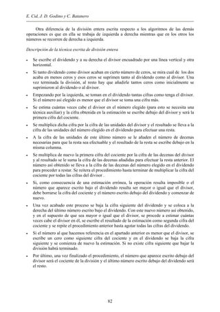 E. Cid, J. D. Godino y C. Batanero
Otra diferencia de la división entera escrita respecto a los algoritmos de las demás
operaciones es que en ella se trabaja de izquierda a derecha mientras que en los otros los
números se recorren de derecha a izquierda.
Descripción de la técnica escrita de división entera
• Se escribe el dividendo y a su derecha el divisor encuadrado por una línea vertical y otra
horizontal.
• Si tanto dividendo como divisor acaban en cierto número de ceros, se mira cual de los dos
acaba en menos ceros y esos ceros se suprimen tanto al dividendo como al divisor. Una
vez terminada la división, al resto hay que añadirle tantos ceros como inicialmente se
suprimieron al dividendo o al divisor.
• Empezando por la izquierda, se toman en el dividendo tantas cifras como tenga el divisor.
Si el número así elegido es menor que el divisor se toma una cifra más.
• Se estima cuántas veces cabe el divisor en el número elegido (para esto se necesita una
técnica auxiliar) y la cifra obtenida en la estimación se escribe debajo del divisor y será la
primera cifra del cociente.
• Se multiplica dicha cifra por la cifra de las unidades del divisor y el resultado se lleva a la
cifra de las unidades del número elegido en el dividendo para efectuar una resta.
• A la cifra de las unidades de este último número se le añaden el número de decenas
necesarias para que la resta sea efectuable y el resultado de la resta se escribe debajo en la
misma columna.
• Se multiplica de nuevo la primera cifra del cociente por la cifra de las decenas del divisor
y al resultado se le suma la cifra de las decenas añadidas para efectuar la resta anterior. El
número así obtenido se lleva a la cifra de las decenas del número elegido en el dividendo
para proceder a restar. Se reitera el procedimiento hasta terminar de multiplicar la cifra del
cociente por todas las cifras del divisor .
• Si, como consecuencia de una estimación errónea, la operación resulta imposible o el
número que aparece escrito bajo el dividendo resulta ser mayor o igual que el divisor,
debe borrarse la cifra del cociente y el número escrito debajo del dividendo y comenzar de
nuevo.
• Una vez acabado este proceso se baja la cifra siguiente del dividendo y se coloca a la
derecha del último número escrito bajo el dividendo. Con este nuevo número así obtenido,
y en el supuesto de que sea mayor o igual que el divisor, se procede a estimar cuántas
veces cabe el divisor en él, se escribe el resultado de la estimación como segunda cifra del
cociente y se repite el procedimiento anterior hasta agotar todas las cifras del dividendo.
• Si el número al que hacemos referencia en el apartado anterior es menor que el divisor, se
escribe un cero como siguiente cifra del cociente y en el dividendo se baja la cifra
siguiente y se comienza de nuevo la estimación. Si no existe cifra siguiente que bajar la
división habrá terminado.
• Por último, una vez finalizado el procedimiento, el número que aparece escrito debajo del
divisor será el cociente de la división y el último número escrito debajo del dividendo será
el resto.
82
 