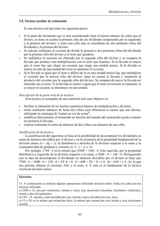 Multiplicación y división
3.5. Técnica auxiliar de estimación
Es una técnica oral que tiene los siguientes pasos:
• Si la parte del dividendo que se esta considerando tiene el mismo número de cifras que el
divisor, se tiene en cuenta la primera cifra de ese dividendo (empezando por la izquierda)
y la primera del divisor; si tiene una cifra más se consideran las dos primeras cifras del
dividendo y la primera del divisor.
• Se calcula oralmente el cociente de dividir la primera o dos primeras cifras del dividendo
por la primera cifra del divisor y el resto que quedaría.
• Se multiplica el cociente así obtenido por la segunda cifra del divisor y se compara la
llevada que produce esta multiplicación con el resto que tenemos. Si la llevada es mayor
que el resto hay que elegir un cociente que tenga una unidad menos. Si la llevada es
menor en más de una unidad del resto se mantiene el cociente.
• Si la llevada es igual que el resto o difiere de él en una unidad menos hay que multiplicar
el cociente por la tercera cifra del divisor, tener en cuenta la llevada y sumársela al
producto del cociente por la segunda cifra del divisor. Se compara de nuevo la llevada así
obtenida con el resto. Si la llevada es menor o igual que el resto el cociente se mantiene, si
es mayor el cociente se disminuye en una unidad.
Descripción de la parte oral de la técnica
Esta técnica se acompaña de una cantinela oral cuyo objetivo es:
• facilitar la obtención de los hechos numéricos básicos de multiplicación y división;
• restar oralmente números de hasta dos cifras cuya diferencia es menor que una decena,
utilizando la estrategia de "sumar en vez de restar";
• modificar directamente el minuendo en función del tamaño del sustraendo ayuda a retener
en memoria la llevada;
• realizar oralmente la suma de números de dos cifras con números de una cifra.
Justificación de la técnica
La justificación del algoritmo se basa en la posibilidad de descomponer los dividendos en
suma de números divisibles por el divisor y en la existencia de la propiedad fundamental de la
división entera (n = dq + r), la distributiva a derecha de la división respecto a la suma y la
conmutatividad de producto y cociente (a. b : c = a: c. b).
Por ejemplo, 3748 : 6 es lo mismo que (3600 + 148) : 6. Esto equivale, por la propiedad
distributiva a izquierda de la división respecto a la suma, a 3600 : 6 + 148 : 6. Prosiguiendo
con la idea de descomponer el dividendo en números divisibles por el divisor se tiene que
3748 : 6 = 3600 : 6 + 120 : 6 + 24: 6 + 4 : 6 = 600 + 20 + 4 + ( 4 : 6) = 624 + ( 4 : 6), lo que
nos permite obtener el cociente, 624, y el resto, 4. Y esto es el fundamento de la técnica
escrita de división entera.
Ejercicios
13. A continuación se realizan algunas operaciones utilizando técnicas orales. Indica en cada caso las
técnicas utilizadas.
c) 2500 x 13, tres por veinticinco, setenta y cinco, mas doscientos cincuenta, trescientos veinticinco,
treinta y dos mil quinientos.
d) 156 : 12, setenta y ocho dividido por seis, treinta y nueve dividido por tres, trece.
e) 15 x 24, es lo mismo que treinta por doce, lo mismo que sesenta por seis, treinta y seis, trescientos
sesenta.
83
 