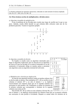 E. Cid, J. D. Godino y C. Batanero
14. Realiza oralmente las siguientes operaciones, indicando en cada momento la técnica empleada:
524- 38; 127 + 289; 210 x 16; 360 : 24
3.6. Otras técnicas escritas de multiplicación y división entera
a) Algoritmo extendido de multiplicación.
Evita el problema de las llevadas pero resulta muy largo de escribir por lo que se usa
poco. Además, resulta difícil decidir en qué columna debe colocarse cada uno de los
productos parciales. Veamos el siguiente ejemplo:
5 4 2 7
3 7 5
3 5
1 0
2 0
2 5
4 9
1 4
2 8
3 5
2 1
6
1 2
1 5
2 0 3 5 1 2 5
5 6 4 0 2 1 4 3 5___
4 3 5 1 2 9 6

1 2 9 0
8 7 0

4 2 0 2
3 9 1 5

2 8 7 1
2 6 1 0

2 6 1
b) Algoritmo extendido de división
En España se enseña como un algoritmo intermedio para
llegar al algoritmo tradicional, pero la elección de un algoritmo
de resta en el que las llevadas se le restan al minuendo en vez de
sumárselas al sustraendo obliga en muchos países a presentar
este algoritmo como un algoritmo terminal de la división.
c) Multiplicación y división por duplicación
Se trata de una algoritmo histórico usado en muchas culturas; hoy
en día ha caído en desuso. Para multiplicar 457 x 86 se escribe en una
columna el número 457 y en otra el número 1 y se duplican
sucesivamente esos números hasta que en la segunda columna nos
acercamos lo más posible a 86. Finalmente se suman los términos de
la primera columna que corresponden a términos de la segunda
columna cuya suma sea 86.
Para dividir 457: 86 se coloca en una columna el divisor 86 y en
otra el número 1. Se duplican sucesivamente los números hasta que en la primera columna
nos acercamos lo más posible al dividendo. Después se suman todos los términos de la
4 5 7
9 1 4
1 8 2 8
3 6 5 6
7 3 1 2
1 4 6 2 4
2 9 2 4 8
1
2
4
8
16
32
64
3 9 3 0 2
84
 
