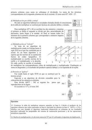 Multiplicación y división
primera columna cuya suma no sobrepase el dividendo. La suma de los términos
correspondientes de la segunda columna nos da el cociente. El resto será 457 -430 = 27.
d) Multiplicación por doble y mitad
Ha sido un algoritmo habitual en sociedades iletradas donde el conocimiento
de la tabla de multiplicar se sustituía por técnicas de calcular dobles y mitades.
Para multiplicar 457 x 86 se escriben los dos números y mientras
el primero se dobla el segundo se divide por dos, prescindiendo de
decimales, hasta llegar a la unidad. Al final se suman todos los
términos de la primera columna que corresponden a números impares
de la segunda columna.
e) Multiplicación en "celosía"
Se trata de un algoritmo de
multiplicación usado en Europa hasta el
siglo XVI en el que fue sustituido por el
actual. Es un buen algoritmo y se
supone que las razones de su sustitución
fueron de orden tipográfico. El
multiplicando se escribe encima de la
rejilla y el multiplicador a la derecha.
En cada casilla se escribe el resultado
de multiplicar las correspondientes cifras de multiplicando y multiplicador. Finalmente se
suma en diagonales y el resultado del producto aparece debajo y a la izquierda de la rejilla.
f) División en "galera"
Fue usada hasta el siglo XVII en que se sustituyó por la
técnica actual.
Equivale a un algoritmo de división extendido pero la
colocación de los números es distinta.
Para dividir 44977 : 382 se seguían los pasos que
reproducimos en la figura.
86
172
344
1
2
4
430 5
4 5 7
9 1 4
1 8 2 8
3 6 5 6
7 3 1 2
1 4 6 2 4
2 9 2 4 8
87
43
21
10
5
2
1
3 9 3 0 2
4 3 4 x
1
2
9
1
2 3
2
4
1
8
2
4 6
1 5 6 2 4
382 
67
44977
382
 1
382 
29
675
44977
3822
38
 11
382 
2
298
6753
44977
38224
387
26
 117
El cociente es 117 y el resto 283.
Ejercicios
15. Construye la tabla de multiplicar números naturales en base 6. Calcula el producto de los
siguientes números que están expresados en base 6, haciendo los cálculos en base 6: 34521(6 x 123(6.
Justifica con este ejemplo el algoritmo tradicional (disposición en colunmas de los resultados
parciales) indicando las propiedades del sistema de numeración posicional y de las operaciones
aritméticas requeridas.
16. Realiza la multiplicación y la división entera de 227 por 41 utilizando el algoritmo de duplicación.
85
 
