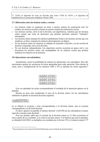E. Cid, J. D. Godino y C. Batanero
71. Utiliza el algoritmo de resta sin llevadas para restar 17829 de 34234 y el algoritmo de
multiplicación en celosía para multiplicar 258 por 3489.
3.7. Diferencias entre las técnicas orales y escritas
• Las técnicas orales se organizan en torno a nuestro sistema de numeración oral. En
cambio, las técnicas escritas se basan en nuestro sistema de numeración escrito.
• Las técnicas escritas, salvo la de la división, son algorítmicas, mientras que las técnicas
orales exigen una toma de decisiones que permita encontrar números "redondos"
intermedios.
• Las técnicas orales manejan los números globalmente frente a las técnicas escritas que son
analíticas, es decir, manejan los números descompuestos en dígitos.
• En las técnicas orales los números se trabajan de izquierda a derecha y en las escritas de
derecha a izquierda, salvo en la división.
• No son técnicas independientes. Los algoritmos escritos necesitan un apoyo oral y con
frecuencia las técnicas orales van acompañadas de un refuerzo escrito que permita
mantener los números en la memoria.
3.8. Operaciones con calculadora
Actualmente, existe la posibilidad de realizar las operaciones con calculadora. Para ello
necesitamos apretar las secuencias de teclas apropiadas para cada operación. Para obtener la
suma, resta o multiplicación de los números 3489 y 276 se aprietan las teclas siguientes2
:
3 4 8 9 2 7 6
3 4 8 9 2 7 6
3 4 8 9 2 7 6x
+ =
− =
=
Una vez apretadas las teclas correspondientes el resultado de la operación aparece en la
pantalla.
Resulta un poco más complicado el caso de la división entera. En las calculadoras
ordinarias al apretar la secuencia de teclas siguiente:
3 4 8 9 : 2 7 6 =
no se obtiene el cociente y resto correspondientes a la división entera, sino el cociente
correspondiente a la división decimal.
Es decir, aparece en pantalla el número decimal 12.641304 (en las calculadoras el punto
equivale a nuestra coma decimal).
Esto nos permite saber que el cociente de la división entera es 12. Para reconstruir el
resto a partir de ese resultado, se le resta el cociente entero 12 al número que está en pantalla,
se obtendrá 0.6413043; se multiplica ese resultado por el divisor 276 y el número natural 177
86
2
Esta secuencia no sirve para las Hewlett-Packard que usan el sistema de notación polaco.
 