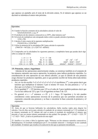 Multiplicación y división
que aparece en pantalla será el resto de la división entera. Si el número que aparece es un
decimal se redondea al entero más próximo.
Ejercicios:
18. Usando la función constante de la calculadora calcula el valor de
9x9x9x9x9x9x9x9, o sea, 98
19. El producto de dos números consecutivos es 2070. ¿Qué números son?
20. Si la tecla de multiplicar está estropeada indica cómo se puede calcular el producto,
1234 x 596
21. Calcula el valor exacto de la siguiente multiplicación:
9765432156 x 132547965
22. Utiliza la memoria de la calculadora [M+] para calcular la expresión:
(7984739 + 947326) : (3 x 5287710 - 603683)
23. Comprueba con la calculadora los siguientes patrones y complétalos hasta que puedas decir algo
sobre su campo de validez.
1 . 8 + 1 = 9
12 . 8 + 2 = 98
123 . 8 + 3 = 987
1234 . 8 + 4 = 9876
9 . 9 + 7 = 88
98 . 9 + 6 = 888
986 . 9 + 5 = 8888
9876 . 9 + 4 = 88888
652
- 562
= 332
65652
– 56562
= 33332
6565652
– 5656562
= 3333332
3.9. Potencias, raíces y logaritmos
Además de las operaciones anteriormente citadas, se construye también en el conjunto de
los números naturales una nueva operación, la potencia, para indicar productos repetidos. La
consideración de esta operación no nos ahorra cálculos, ya que el cálculo de una potencia
exige efectuar los productos repetidos, pero sí que permite escribir de forma abreviada dichos
productos repetidos.
• Así, en vez de escribir 3 x3 x3 x3 x3 x3 x3 x3 x3 x3 escribimos 310
y esto quiere decir que
tenemos que multiplicar el número 3 por sí mismo 10 veces. En una potencia c = ab
se
dice que a es la base y b el exponente.
• En la igualdad 53
= 125 decimos que 125 es el cubo de 5 pero también podemos decir que
5 es la raíz cúbica de 125 y que 3 es el logaritmo en base 5 de 125.
• En general, si c = ab
entonces b
a = c y b = logac. El logaritmo y la raíz pueden
considerarse como operaciones inversas de la potencia que nos permiten encontrar un
exponente conocida una potencia y su base o encontrar la base conocida la potencia y el
exponente.
Ejercicios
24. Antes de que se hicieran habituales las calculadoras, había muchas reglas para aligerar los
cálculos. Una de ellas servía para calcular el cuadrado de un número terminado en 5. El resultado es
un número terminado en 25, delante del cual se ponía el resultado de multiplicar el número que
precede a 5 por ese mismo número aumentado en una unidad. Por ejemplo, 352
= (3.4)25 = 1225, 752
= (7. 8)25 = 5625. ¿Cuál es la justificación de esta regla?
25. Justifica si es cierta o falsa la siguiente regla: "Piénsese en dos números naturales consecutivos.
Multiplíquense. El resultado multiplíquese por 4. Al resultado súmesele 1. Extráigase la raíz cuadrada
del resultado. El número que resulta es la suma de los dos que se pensaron inicialmente.
87
 