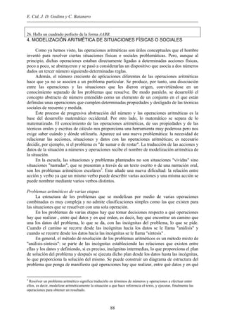 E. Cid, J. D. Godino y C. Batanero
26. Halla un cuadrado perfecto de la forma AABB.
4. MODELIZACIÓN ARITMÉTICA DE SITUACIONES FÍSICAS O SOCIALES
Como ya hemos visto, las operaciones aritméticas son útiles conceptuales que el hombre
inventó para resolver ciertas situaciones físicas o sociales problemáticas. Pero, aunque al
principio, dichas operaciones estaban directamente ligadas a determinadas acciones físicas,
poco a poco, se abstrayeron y se pasó a considerarlas un dispositivo que asocia a dos números
dados un tercer número siguiendo determinadas reglas.
Además, el número creciente de aplicaciones diferentes de las operaciones aritméticas
hace que ya no se asocien a un problema particular. Se produce, por tanto, una disociación
entre las operaciones y las situaciones que les dieron origen, convirtiéndose en un
conocimiento separado de los problemas que resuelve. De modo paralelo, se desarrolló el
concepto abstracto de número entendido como un elemento de un conjunto en el que están
definidas unas operaciones que cumplen determinadas propiedades y desligado de las técnicas
sociales de recuento y medida.
Este proceso de progresiva abstracción del número y las operaciones aritméticas es la
base del desarrollo matemático occidental. Por otro lado, lo matemático se separa de lo
matematizado. El conocimiento de las operaciones aritméticas, de sus propiedades y de las
técnicas orales y escritas de cálculo nos proporciona una herramienta muy poderosa pero nos
exige saber cuándo y dónde utilizarla. Aparece así una nueva problemática: la necesidad de
relacionar las acciones, situaciones y datos con las operaciones aritméticas; es necesario
decidir, por ejemplo, si el problema es "de sumar o de restar". La traducción de las acciones y
datos de la situación a números y operaciones recibe el nombre de modelización aritmética de
la situación.
En la escuela, las situaciones y problemas planteados no son situaciones "vividas" sino
situaciones "narradas", que se presentan a través de un texto escrito o de una narración oral,
son los problemas aritméticos escolares3
. Esto añade una nueva dificultad: la relación entre
acción y verbo ya que un mismo verbo puede describir varias acciones y una misma acción se
puede nombrar mediante varios verbos distintos.
Problemas aritméticos de varias etapas
La estructura de los problemas que se modelizan por medio de varias operaciones
combinadas es muy compleja y no admite clasificaciones simples como las que existen para
las situaciones que se resuelven con una sola operación.
En los problemas de varias etapas hay que tomar decisiones respecto a qué operaciones
hay que realizar , entre qué datos y en qué orden, es decir, hay que encontrar un camino que
una los datos del problema, lo que se da, con las incógnitas del problema, lo que se pide.
Cuando el camino se recorre desde las incógnitas hacia los datos se le llama "análisis" y
cuando se recorre desde los datos hacia las incógnitas se le llama "síntesis" .
En general, el método de resolución de los problemas aritméticos es un método mixto de
"análisis-síntesis": se parte de las incógnitas estableciendo las relaciones que existen entre
ellas y los datos y definiendo, si es preciso, incógnitas intermedias, lo que proporciona el plan
de solución del problema y después se ejecuta dicho plan desde los datos hasta las incógnitas,
lo que proporciona la solución del mismo. Se puede construir un diagrama de estructura del
problema que ponga de manifiesto qué operaciones hay que realizar, entre qué datos y en qué
3
Resolver un problema aritmético significa traducirlo en términos de números y operaciones a efectuar entre
ellos, es decir, modelizar aritméticamente la situación a que hace referencia el texto, y ejecutar, finalmente las
operaciones para obtener un resultado.
88
 