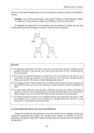 Multiplicación y división
orden y el recorrido del diagrama en uno u otro sentido nos mostrará la doble vía del análisis-
síntesis.
Ejemplo: Juan y María son hermanos. Juan compra 3 lápices a 15 ptas cada uno y María
2 cuadernos a 25 ptas cada uno. Pagan con 1000 ptas. ¿Cuánto les devuelven?
El diagrama de estructura de este problemq, que nos muestra el camino que hay que
recorrer para llegar de la incógnita a los datos o viceversa será el siguiente:
_
1000
+
x x
15 3 25 2
??
?
?
Ejercicios
27. Unos granjeros almacenaron heno para 57 días, pero como el heno era de mejor calidad de lo que
pensaban, ahorraron 112 kg. por día, con lo que tuvieron heno para 73 días. ¿Cuántos kilos de
heno almacenaron?
28. En un taller de confección disponen de 4 piezas de tela de 50 m cada una. Con ellas se van a
confeccionar 20 trajes que necesitan 3 m de tela cada uno. Con el resto de la tela piensan hacer
abrigos que necesitan 4 m cada uno. ¿Cuántos abrigos pueden hacerse ?
29. Un aeroplano recorrió 1940 km el primer día, el segundo recorrió 340 km más que el primero y el
tercero 890 km menos que entre los dos anteriores. ¿Cuántos kilómetros recorrió el aeroplano en
total?
30. Un comerciante compró 23 resmas de papel a 5500 ptas cada una y las vendió, convertidas en
cuartillas, a 830 ptas el millar. Sabiendo que el comerciante ganó 26220 ptas en la venta de todo el
papel comprado y que una resma tiene 500 pliegos ¿cuántas cuartillas salen de cada pliego?
31. Un automóvil parte de un punto A con velocidad uniforme de 40 km/h hacia otro punto E. Dos
horas después sale de A hacia E otro automóvil con velocidad uniforme de 60 km/h. ¿A qué
distancia de A se encontrarán los dos automóviles?
5. LA ESTIMACIÓN EN EL CÁLCULO ARITMÉTICO
Estimar el resultado de una operación o el de una medida de una cantidad es hacer una
valoración aproximada del mismo. Por ejemplo, para estimar el resultado de 23x19,
realizamos el producto 20x20=400. Algunas características de la estimación en el cálculo son
las siguientes:
89
 