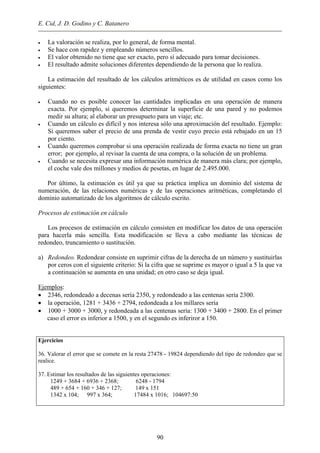E. Cid, J. D. Godino y C. Batanero
• La valoración se realiza, por lo general, de forma mental.
• Se hace con rapidez y empleando números sencillos.
• El valor obtenido no tiene que ser exacto, pero sí adecuado para tomar decisiones.
• El resultado admite soluciones diferentes dependiendo de la persona que lo realiza.
La estimación del resultado de los cálculos aritméticos es de utilidad en casos como los
siguientes:
• Cuando no es posible conocer las cantidades implicadas en una operación de manera
exacta. Por ejemplo, si queremos determinar la superficie de una pared y no podemos
medir su altura; al elaborar un presupueto para un viaje; etc.
• Cuando un cálculo es difícil y nos interesa sólo una aproximación del resultado. Ejemplo:
Si queremos saber el precio de una prenda de vestir cuyo precio está rebajado en un 15
por ciento.
• Cuando queremos comprobar si una operación realizada de forma exacta no tiene un gran
error; por ejemplo, al revisar la cuenta de una compra, o la solución de un problema.
• Cuando se necesita expresar una información numérica de manera más clara; por ejemplo,
el coche vale dos millones y medios de pesetas, en lugar de 2.495.000.
Por último, la estimación es útil ya que su práctica implica un dominio del sistema de
numeración, de las relaciones numéricas y de las operaciones aritméticas, completando el
dominio automatizado de los algoritmos de cálculo escrito.
Procesos de estimación en cálculo
Los procesos de estimación en cálculo consisten en modificar los datos de una operación
para hacerla más sencilla. Esta modificación se lleva a cabo mediante las técnicas de
redondeo, truncamiento o sustitución.
a) Redondeo. Redondear consiste en suprimir cifras de la derecha de un número y sustituirlas
por ceros con el siguiente criterio: Si la cifra que se suprime es mayor o igual a 5 la que va
a continuación se aumenta en una unidad; en otro caso se deja igual.
Ejemplos:
• 2346, redondeado a decenas sería 2350, y redondeado a las centenas sería 2300.
• la operación, 1281 + 3436 + 2794, redondeada a los millares sería
• 1000 + 3000 + 3000, y redondeada a las centenas sería: 1300 + 3400 + 2800. En el primer
caso el error es inferior a 1500, y en el segundo es inferiror a 150.
Ejercicios
36. Valorar el error que se comete en la resta 27478 - 19824 dependiendo del tipo de redondeo que se
realice.
37. Estimar los resultados de las siguientes operaciones:
1249 + 3684 + 6936 + 2368; 6248 - 1794
489 + 654 + 160 + 346 + 127; 149 x 151
1342 x 104; 997 x 364; 17484 x 1016; 104697:50
90
 