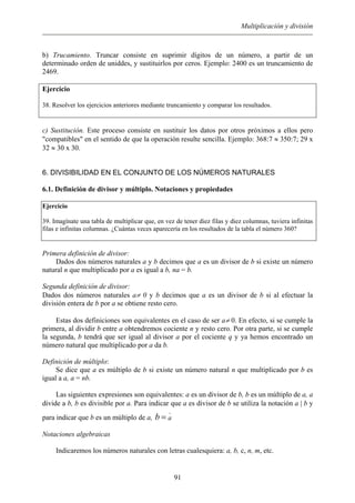 Multiplicación y división
b) Trucamiento. Truncar consiste en suprimir dígitos de un número, a partir de un
determinado orden de uniddes, y sustituirlos por ceros. Ejemplo: 2400 es un truncamiento de
2469.
Ejercicio
38. Resolver los ejercicios anteriores mediante truncamiento y comparar los resultados.
c) Sustitución. Este proceso consiste en sustituir los datos por otros próximos a ellos pero
"compatibles" en el sentido de que la operación resulte sencilla. Ejemplo: 368:7 ≈ 350:7; 29 x
32 ≈ 30 x 30.
6. DIVISIBILIDAD EN EL CONJUNTO DE LOS NÚMEROS NATURALES
6.1. Definición de divisor y múltiplo. Notaciones y propiedades
Ejercicio
39. Imagínate una tabla de multiplicar que, en vez de tener diez filas y diez columnas, tuviera infinitas
filas e infinitas columnas. ¿Cuántas veces aparecería en los resultados de la tabla el número 360?
Primera definición de divisor:
Dados dos números naturales a y b decimos que a es un divisor de b si existe un número
natural n que multiplicado por a es igual a b, na = b.
Segunda definición de divisor:
Dados dos números naturales a≠ 0 y b decimos que a es un divisor de b si al efectuar la
división entera de b por a se obtiene resto cero.
Estas dos definiciones son equivalentes en el caso de ser a≠ 0. En efecto, si se cumple la
primera, al dividir b entre a obtendremos cociente n y resto cero. Por otra parte, si se cumple
la segunda, b tendrá que ser igual al divisor a por el cociente q y ya hemos encontrado un
número natural que multiplicado por a da b.
Definición de múltiplo:
Se dice que a es múltiplo de b si existe un número natural n que multiplicado por b es
igual a a, a = nb.
Las siguientes expresiones son equivalentes: a es un divisor de b, b es un múltiplo de a, a
divide a b, b es divisible por a. Para indicar que a es divisor de b se utiliza la notación a | b y
para indicar que b es un múltiplo de a, b
.
a=
Notaciones algebraicas
Indicaremos los números naturales con letras cualesquiera: a, b, c, n, m, etc.
91
 