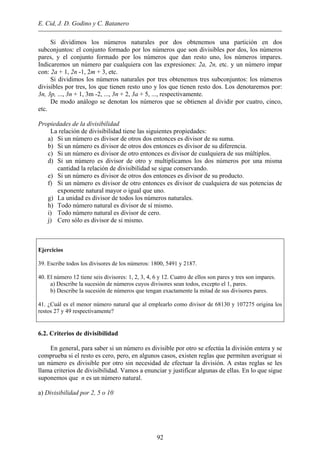E. Cid, J. D. Godino y C. Batanero
Si dividimos los números naturales por dos obtenemos una partición en dos
subconjuntos: el conjunto formado por los números que son divisibles por dos, los números
pares, y el conjunto formado por los números que dan resto uno, los números impares.
Indicaremos un número par cualquiera con las expresiones: 2a, 2n, etc. y un número impar
con: 2a + 1, 2n -1, 2m + 3, etc.
Si dividimos los números naturales por tres obtenemos tres subconjuntos: los números
divisibles por tres, los que tienen resto uno y los que tienen resto dos. Los denotaremos por:
3n, 3p, ..., 3n + 1, 3m -2, ..., 3n + 2, 3a + 5, ..., respectivamente.
De modo análogo se denotan los números que se obtienen al dividir por cuatro, cinco,
etc.
Propiedades de la divisibilidad
La relación de divisibilidad tiene las siguientes propiedades:
a) Si un número es divisor de otros dos entonces es divisor de su suma.
b) Si un número es divisor de otros dos entonces es divisor de su diferencia.
c) Si un número es divisor de otro entonces es divisor de cualquiera de sus múltiplos.
d) Si un número es divisor de otro y multiplicamos los dos números por una misma
cantidad la relación de divisibilidad se sigue conservando.
e) Si un número es divisor de otros dos entonces es divisor de su producto.
f) Si un número es divisor de otro entonces es divisor de cualquiera de sus potencias de
exponente natural mayor o igual que uno.
g) La unidad es divisor de todos los números naturales.
h) Todo número natural es divisor de sí mismo.
i) Todo número natural es divisor de cero.
j) Cero sólo es divisor de si mismo.
Ejercicios
39. Escribe todos los divisores de los números: 1800, 5491 y 2187.
40. El número 12 tiene seis divisores: 1, 2, 3, 4, 6 y 12. Cuatro de ellos son pares y tres son impares.
a) Describe la sucesión de números cuyos divisores sean todos, excepto el 1, pares.
b) Describe la sucesión de números que tengan exactamente la mitad de sus divisores pares.
41. ¿Cuál es el menor número natural que al emplearlo como divisor de 68130 y 107275 origina los
restos 27 y 49 respectivamente?
6.2. Criterios de divisibilidad
En general, para saber si un número es divisible por otro se efectúa la división entera y se
comprueba si el resto es cero, pero, en algunos casos, existen reglas que permiten averiguar si
un número es divisible por otro sin necesidad de efectuar la división. A estas reglas se les
llama criterios de divisibilidad. Vamos a enunciar y justificar algunas de ellas. En lo que sigue
suponemos que n es un número natural.
a) Divisibilidad por 2, 5 o 10
92
 