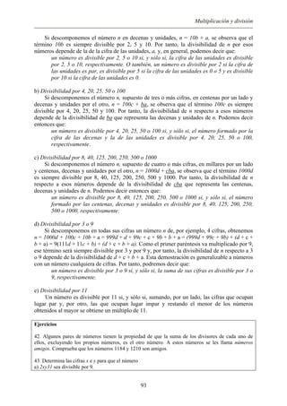 Multiplicación y división
Si descomponemos el número n en decenas y unidades, n = 10b + a, se observa que el
término 10b es siempre divisible por 2, 5 y 10. Por tanto, la divisibilidad de n por esos
números depende de la de la cifra de las unidades, a, y, en general, podemos decir que:
un número es divisible por 2, 5 o 10 si, y sólo si, la cifra de las unidades es divisible
por 2, 5 o 10, respectivamente. O también, un número es divisible por 2 si la cifra de
las unidades es par, es divisible por 5 si la cifra de las unidades es 0 o 5 y es divisible
por 10 si la cifra de las unidades es 0.
b) Divisibilidad por 4, 20, 25, 50 o 100
Si descomponemos el número n, supuesto de tres o más cifras, en centenas por un lado y
decenas y unidades por el otro, n = 100c + ba, se observa que el término 100c es siempre
divisible por 4, 20, 25, 50 y 100. Por tanto, la divisibilidad de n respecto a esos números
depende de la divisibilidad de ba que representa las decenas y unidades de n. Podemos decir
entonces que:
un número es divisible por 4, 20, 25, 50 o 100 si, y sólo si, el número formado por la
cifra de las decenas y la de las unidades es divisible por 4, 20, 25, 50 o 100,
respectivamente.
c) Divisibilidad por 8, 40, 125, 200, 250, 500 o 1000
Si descomponemos el número n, supuesto de cuatro o más cifras, en millares por un lado
y centenas, decenas y unidades por el otro, n = 1000d + cba, se observa que el término 1000d
es siempre divisible por 8, 40, 125, 200, 250, 500 y 1000. Por tanto, la divisibilidad de n
respecto a esos números depende de la divisibilidad de cba que representa las centenas,
decenas y unidades de n. Podemos decir entonces que:
un número es divisible por 8, 40, 125, 200, 250, 500 o 1000 si, y sólo si, el número
formado por las centenas, decenas y unidades es divisible por 8, 40, 125, 200, 250,
500 o 1000, respectivamente.
d) Divisibilidad por 3 o 9
Si descomponemos en todas sus cifras un número n de, por ejemplo, 4 cifras, obtenemos
n = 1000d + 100c + 10b + a = 999d + d + 99c + c + 9b + b + a = (999d + 99c + 9b) + (d + c +
b + a) = 9(111d + 11c + b) + (d + c + b + a). Como el primer paréntesis va multiplicado por 9,
ese término será siempre divisible por 3 y por 9 y, por tanto, la divisibilidad de n respecto a 3
o 9 depende de la divisibilidad de d + c + b + a. Esta demostración es generalizable a números
con un número cualquiera de cifras. Por tanto, podremos decir que:
un número es divisible por 3 o 9 si, y sólo si, la suma de sus cifras es divisible por 3 o
9, respectivamente.
e) Divisibilidad por 11
Un número es divisible por 11 si, y sólo si, sumando, por un lado, las cifras que ocupan
lugar par y, por otro, las que ocupan lugar impar y restando el menor de los números
obtenidos al mayor se obtiene un múltiplo de 11.
Ejercicios
42. Algunos pares de números tienen la propiedad de que la suma de los divisores de cada uno de
ellos, excluyendo los propios números, es el otro número. A estos números se les llama números
amigos. Comprueba que los números 1184 y 1210 son amigos.
43. Determina las cifras x e y para que el número
a) 2xy31 sea divisible por 9.
93
 