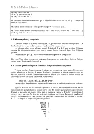 E. Cid, J. D. Godino y C. Batanero
b) 123xy sea divisible por 35
c) 28x75y sea divisible por 33.
d) 2x45y sea divisible por 72.
44. Encuentra el mayor número natural que al emplearlo como divisor de 247, 367 y 427 origina en
todos los casos resto 7.
45. Halla el menor número de 4 cifras que dividido por 4, 7 y 11 da de resto 3.
46. Halla el menor número natural que dividido por 11 tiene resto 6, dividido por 17 tiene resto 12 y
dividido por 29 da 24 de resto.
6.3. Números primos y compuestos
Cualquier número a se puede dividir por 1 y a, que se llaman divisores impropios de a. A
los demás divisores que pudiera tener a se les llama divisores propios.
Un número primo es un número natural distinto de 0 y de 1 que no tiene divisores
propios. Un número compuesto es un número natural distinto de 0 y de 1 que tiene divisores
propios.
Hacemos notar que 0 y 1 no se consideran números primos ni compuestos.
Teorema: Todo número compuesto se puede descomponer en un producto finito de factores
primos y esta descomposición es única.
6.4. Técnicas para descomponer un número compuesto en factores primos
Primera técnica: Se descompone el número en producto de otros varios. Si estos son
primos el proceso se detiene. Si alguno de ellos es compuesto se vuelve a descomponer en
factores hasta que todos los factores obtenidos son primos. Esta técnica se emplea cuando las
descomposiciones son fáciles de obtener. Por ejemplo:
18000=18.10.10.10.=2.3.3.2.5.2.5.2.5=24
32
53
Las sucesivas factorizaciones pueden también expresarse mediante un diagrama en árbol.
Segunda técnica: Es una técnica algorítmica. Consiste en recorrer la sucesión de los
números primos comprobando si son divisores o no del número que queremos descomponer.
Cuando se encuentra un número primo que es divisor se efectúa la división y se continua el
proceso con el cociente. Se sigue así hasta que se obtiene un cociente 1 momento en el que el
proceso queda concluido. Por ejemplo, si queremos descomponer en factores el número
173.512 se emplea el dispositivo gráfico siguiente:
173512
86756
43378
21689
943
41
1
2
2
2
23
23
41
94
 