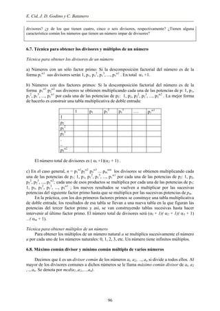E. Cid, J. D. Godino y C. Batanero
divisores? ¿y de los que tienen cuatro, cinco o seis divisores, respectivamente? ¿Tienen alguna
característica común los números que tienen un número impar de divisores?
6.7. Técnica para obtener los divisores y múltiplos de un número
Técnica para obtener los divisores de un número
a) Números con un sólo factor primo: Si la descomposición factorial del número es de la
forma p1
α1
sus divisores serán 1, p1, p1
2
, p1
3
, ..., p1
α1
. En total α1 +1.
b) Números con dos factores primos: Si la descomposición factorial del número es de la
forma p1
α1
p2
α2
sus divisores se obtienen multiplicando cada una de las potencias de p: 1, p1,
p1
2
, p1
3
, ..., p1
α1
por cada una de las potencias de p2: 1, p2, p2
2
, p2
3
, ..., p2
α2
. La mejor forma
de hacerlo es construir una tabla multiplicativa de doble entrada:
1 p1 p1
2
p1
3
…. p1
α1
1
p2
p2
2
p2
3
.
..
p2
α2
El número total de divisores es ( αl +1)(α2 + 1) .
c) En el caso general, n = p1
α1
p2
α2
p3
α3
... pm
αm
los divisores se obtienen multiplicando cada
una de las potencias de p1: 1, p1, p1
2
, p1
3
, ..., p1
α1
por cada una de las potencias de p2: 1, p2,
p2
2
, p2
3
, ..., p2
α2
; cada uno de esos productos se multiplica por cada una de las potencias de p3:
1, p3, p3
2
, p3
3
, ..., p3
α1
; los nuevos resultados se vuelven a multiplicar por las sucesivas
potencias del siguiente factor primo hasta que se multiplica por las sucesivas potencias de pm.
En la práctica, con los dos primeros factores primos se construye una tabla multiplicativa
de doble entrada; los resultados de esa tabla se llevan a una nueva tabla en la que figuran las
potencias del tercer factor primo y así, se van construyendo tablas sucesivas hasta hacer
intervenir al último factor primo. El número total de divisores será (αl + 1)( α2 + 1)( α3 + 1)
...( αm + 1).
Técnica para obtener múltiplos de un número
Para obtener los múltiplos de un número natural a se multiplica sucesivamente el número
a por cada uno de los números naturales: 0, 1, 2, 3, etc. Un número tiene infinitos múltiplos.
6.8. Máximo común divisor y mínimo común múltiplo de varios números
Decimos que k es un divisor común de los números al, a2,. .., an si divide a todos ellos. Al
mayor de los divisores comunes a dichos números se le llama máximo común divisor de al, a2
,.., an. Se denota por mcd(a1 ,a2,,...,an).
96
 