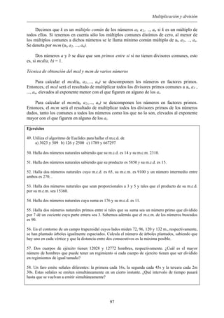 Multiplicación y división
Decimos que k es un múltiplo común de los números al, a2,. .., an si k es un múltiplo de
todos ellos. Si tenemos en cuenta sólo los múltiplos comunes distintos de cero, al menor de
los múltiplos comunes a dichos números se le llama mínimo común múltiplo de al, a2,, .., an.
Se denota por mcm (al, a2, ..., an).
Dos números a y b se dice que son primos entre si si no tienen divisores comunes, esto
es, si mcd(a, b) = 1.
Técnica de obtención del mcd y mcm de varios números
Para calcular el mcd(al, a2,,..., an) se descomponen los números en factores primos.
Entonces, el mcd será el resultado de multiplicar todos los divisores primos comunes a al, a2 ,
..., an, elevados al exponente menor con el que figuren en alguno de los ai.
Para calcular el mcm(al, a2,,..., an) se descomponen los números en factores primos.
Entonces, el mcm será el resultado de multiplicar todos los divisores primos de los números
dados, tanto los comunes a todos los números como los que no lo son, elevados al exponente
mayor con el que figuren en alguno de los ai.
Ejercicios
49. Utiliza el algoritmo de Euclides para hallar el m.c.d. de
a) 3023 y 509 b) 126 y 2500 c) 1789 y 667297
50. Halla dos números naturales sabiendo que su m.c.d. es 14 y su m.c.m. 2310.
51. Halla dos números naturales sabiendo que su producto es 5850 y su m.c.d. es 15.
52. Halla dos números naturales cuyo m.c.d. es 65, su m.c.m. es 9100 y un número intermedio entre
ambos es 270. .
53. Halla dos números naturales que sean proporcionales a 3 y 5 y tales que el producto de su m.c.d.
por su m.c.m. sea 15360.
54. Halla dos números naturales cuya suma es 176 y su m.c.d. es 11.
55. Halla dos números naturales primos entre sí tales que su suma sea un número primo que dividido
por 7 dé un cociente cuya parte entera sea 3. Sabemos además que el m.c.m. de los números buscados
es 90.
56. En el contorno de un campo trapezoidal cuyos lados miden 72, 96, 120 y 132 m., respectivamente,
se han plantado árboles igualmente espaciados. Calcula el número de árboles plantados, sabiendo que
hay uno en cada vértice y que la distancia entre dos consecutivos es la máxima posible.
57. Dos cuerpos de ejército tienen 12028 y 12772 hombres, respectivamente. ¿Cuál es el mayor
número de hombres que puede tener un regimiento si cada cuerpo de ejercito tienen que ser dividido
en regimientos de igual tamaño?
58. Un faro emite señales diferentes: la primera cada 16s, la segunda cada 45s y la tercera cada 2m
30s. Estas señales se emiten simultáneamente en un cierto instante. ¿Qué intervalo de tiempo pasará
hasta que se vuelvan a emitir simultáneamente?
97
 