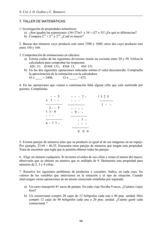 E. Cid, J. D. Godino y C. Batanero
7. TALLER DE MATEMÁTICAS
1. Investigación de propiedades aritméticas:
a) ¿Son iguales las expresiones: (34+27)x5 y 34 + (27 x 5)? ¿En qué se diferencian?
b) Compara 212
+ 212
y 224
. ¿Cuál es mayor?
2. Buscar dos números cuyo producto esté entre 1500 y 1600; otros dos cuyo producto esté
entre 150 y 160.
3. Comprobación de estimaciones en cálculos:
a) Estima cuáles de las siguientes divisiones tienen un cociente entre 20 y 50. Utiliza la
calculadora para comprobar las respuestas:
426: 13; 43368: 131; 4368: 13; 436: 131
b) En las dos siguientes operaciones indicadas estima el valor desconocido. Comprueba
la aproximación de la estimación con la calculadora
43 x ____ = 2408; 12 x _____ = 672.
4. En las operaciones que vienen a continuación falta alguna cifra que está sustituida por
guiones. Complétalas.
- - 5
x 1 - -

2 - - 5
1 3 - 0
- - -

4 - 7 7 -
- - - 7 -  3 2 5
- - - 
 1 - -
- - - -
- 9 - -

- 7 -
- - -

0 0 0
5. Existen parejas de números tales que su producto es igual al de sus imágenes en un espejo.
Por ejemplo, 23.64 = 46.32. Encuentra otras parejas de números que tengan esta propiedad.
Trata de encontrar una regla que te permita obtener todas las parejas.
6. Elige un número cualquiera. Si inviertes el orden de sus cifras y restas el menor del mayor,
observarás que se obtiene un número que es múltiplo de 9. Demuestra esta propiedad para
números de 2, 3 y 4 cifras.
7. Resuelve los siguientes problemas de productos y cocientes. Indica, en cada caso, los
valores de las variables que intervienen en la situación y el tipo de situación. Cuando
intervengan varias operaciones en un mismo enunciado estúdialas por separado.
a) Un carro transportó 81 sacos de patatas. En cada viaje llevaba 9 sacos. ¿Cuántos viajes
hizo?
b) Un comerciante compró 20 cajas de 12 bolígrafos cada una a 40 ptas. unidad. Otro
compró 12 cajas de 40 bolígrafos cada una a 20 ptas. unidad. ¿Cuánto gastó cada
comerciante ?
98
 