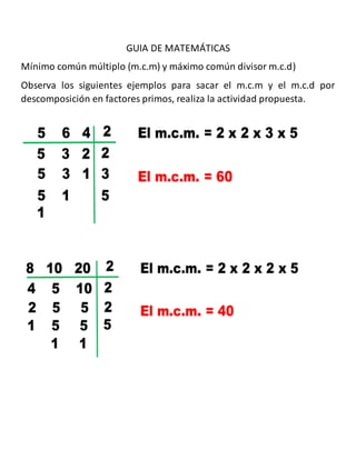 GUIA DE MATEMÁTICAS
Mínimo común múltiplo (m.c.m) y máximo común divisor m.c.d)
Observa los siguientes ejemplos para sacar el m.c.m y el m.c.d por
descomposición en factores primos, realiza la actividad propuesta.
 