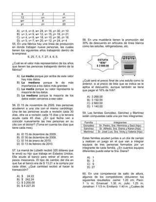 6 2 4
12 u= v=
w= 8 x=
y= z= 20
A) u= 4, v= 8, w= 24, x= 16, y= 30, z= 10
B) u= 3, v= 9, w= 12, x= 15, y= 18, z= 21
C) u= 4, v= 8, w= 18, x= 10, y= 36, z= 16
D) u= 5, v= 7, w= 20, x= 12, y= 24, z= 4
55. En una fábrica hay una línea de producción
en donde trabajan nueve personas, las cuales
tienen los siguientes años trabajando dentro de
la empresa:
6, 25, 7, 5, 7, 27, 4, 6, 5.
¿Cuál es el valor más representativo de los años
que tienen las personas trabajando dentro de la
fábrica?
A) La media porque por arriba de este valor
hay más datos.
B) La mediana porque le da más
importancia a los datos más grandes
C) La media porque su valor representa la
mayoría de los datos.
D) La mediana porque la mayoría de los
datos están cercanos a ese valor.
56. El 15 de noviembre de 2009, tres personas
acudieron a una cita con el mismo cardiólogo.
Una de las personas acude a revisión cada 30
días, otra va a revisión cada 15 días y la tercera
acude cada 45 días. ¿En qué fecha van a
coincidir nuevamente las tres personas en su
cita con el doctor? (Toma en cuenta los días que
tiene cada mes).
A) El 15 de diciembre de 2009.
B) El 30 de diciembre de 2009.
C) El 14 de enero de 2010.
D) El 13 de febrero de 2010.
57. La mamá de Lizbeth recibió 320 dólares que
le envió su hijo que trabaja en Estados Unidos.
Ella acude al banco para retirar el dinero en
pesos mexicanos. El tipo de cambio del día en
que fue al banco era de $ 13.21 a la compra por
cada dólar. ¿Qué cantidad recibió al hacer la
transacción?
A) $ 24.22
B) $ 242.24
C) $ 3 200.00
D) $ 4 227.20
58. En una mueblería tienen la promoción del
30% de descuento en artículos de línea blanca
como las estufas, refrigeradores, etc.
¿Cuál será el precio final de una estufa como la
anterior, si al precio de lista que se indica se le
aplica el descuento, aunque también se tiene
que pagar el 16% de IVA?
A) 3 268.00
B) 3 192.00
C) 2 660.00
D) 1 140.00
59. Las familias González, Sánchez y Martínez
están compuestas cada una por tres integrantes:
Familia Integrantes
González Sr. Pedro, Sra. Herminia y Saúl (hijo)
Sánchez Sr. Alfredo, Sra. Diana y Karen (hija)
Martínez Sr. José Luis, Sra. Vicky y Valeria (hija)
Estas familias acuden juntas a un día de campo
y realizan un juego en el que van a integrar
equipos de tres personas formados por un
integrante de cada familia. ¿En cuántos equipos
diferentes puede estar la Sra. Diana?
A) 1
B) 3
C) 9
D) 27
60. En una competencia de salto de altura,
algunos de los competidores obtuvieron los
siguientes resultados: Jaime: 1.20 cm; Paco:
1 ¼ m; Emanuel: 1.30 m; Julio: 1.25 m;
Jonathan: 1 1/3 m; Emiliano: 1.40 m. ¿Cuáles de
ESTUFA
“IENI”
$ 3 800.00
 