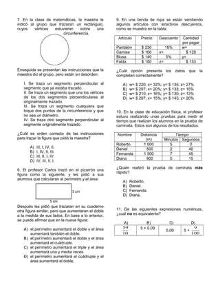 7. En la clase de matemáticas, la maestra le
indicó al grupo que trazaran un rectángulo,
cuyos vértices estuvieran sobre una
circunferencia.
Enseguida se presentan las instrucciones que la
maestra dio al grupo, pero están en desorden:
I. Se traza un segmento perpendicular al
segmento que ya estaba trazado.
II. Se traza un segmento que una los vértices
de los dos segmentos perpendiculares al
originalmente trazado.
III. Se traza un segmento cualquiera que
toque dos puntos de la circunferencia y que
no sea un diámetro.
IV. Se traza otro segmento perpendicular al
segmente originalmente trazado.
¿Cuál es orden correcto de las instrucciones
para trazar la figura que pidió la maestra?
A) III, I, IV, II.
B) I, IV, II, III.
C) III, II, I, IV.
D) IV, III, II, I.
8. El profesor Carlos trazó en el pizarrón una
figura como la siguiente, y les pidió a sus
alumnos que calcularan el perímetro y el área:
Después les pidió que trazaran en su cuaderno
otra figura similar, pero que aumentaran el doble
a la medida de sus lados. En base a lo anterior,
se puede afirmar que en la nueva figura:
A) el perímetro aumentará el doble y el área
aumentará también el doble.
B) el perímetro aumentará el doble y el área
aumentará el cuádruple.
C) el perímetro aumentará el triple y el área
aumentará una y media veces.
D) el perímetro aumentará el cuádruple y el
área aumentará el doble.
9. En una tienda de ropa se están vendiendo
algunos artículos con atractivos descuentos,
como se muestra en la tabla:
Artículo Precio Descuento Cantidad
por pagar
Pantalón $ 230 10% w=
Camisa $ 160 x= $ 128
Blusa $ 140 5% y=
Falda $ 180 z= $ 153
¿Cuál opción presenta los datos que la
completan correctamente?
A) w= $ 220; x= 32%; y= $ 135; z= 27%
B) w= $ 207; x= 20%; y= $ 133; z= 15%
C) w= $ 210; x= 16%; y= $ 130; z= 13%
D) w= $ 207; x= 15%; y= $ 145; z= 20%
10. En la clase de educación física, el profesor
estuvo realizando unas pruebas para medir el
tiempo que realizan los alumnos en la prueba de
caminata. Estos son algunos de los resultados:
Nombre Distancia
(m)
Tiempo
Minutos Segundos
Roberto 1 000 5 0
Daniel 500 2 40
Fernanda 1 500 7 45
Diana 900 5 15
¿Quién realizó la prueba de caminata más
rápido?
A) Roberto.
B) Daniel.
C) Fernanda.
D) Diana.
11. De las siguientes expresiones numéricas,
¿cuál no es equivalente?
A) B) C) D)
10
59 5 + 0.09
5.09 5 +
100
9
5 cm
3 cm
 