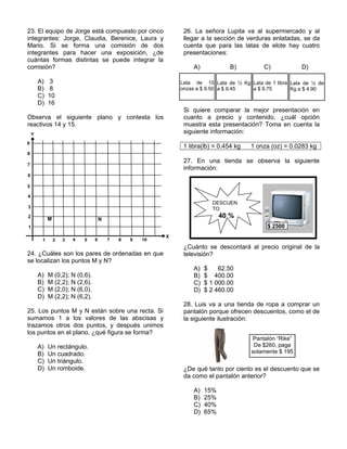 23. El equipo de Jorge está compuesto por cinco
integrantes: Jorge, Claudia, Berenice, Laura y
Mario. Si se forma una comisión de dos
integrantes para hacer una exposición, ¿de
cuántas formas distintas se puede integrar la
comisión?
A) 3
B) 8
C) 10
D) 16
Observa el siguiente plano y contesta los
reactivos 14 y 15.
24. ¿Cuáles son los pares de ordenadas en que
se localizan los puntos M y N?
A) M (0,2); N (0,6).
B) M (2,2); N (2,6).
C) M (2,0); N (6,0).
D) M (2,2); N (6,2).
25. Los puntos M y N están sobre una recta. Si
sumamos 1 a los valores de las abscisas y
trazamos otros dos puntos, y después unimos
los puntos en el plano, ¿qué figura se forma?
A) Un rectángulo.
B) Un cuadrado.
C) Un triángulo.
D) Un romboide.
26. La señora Lupita va al supermercado y al
llegar a la sección de verduras enlatadas, se da
cuenta que para las latas de elote hay cuatro
presentaciones:
A) B) C) D)
Si quiere comparar la mejor presentación en
cuanto a precio y contenido, ¿cuál opción
muestra esta presentación? Toma en cuenta la
siguiente información:
1 libra(lb) = 0.454 kg 1 onza (oz) = 0.0283 kg
27. En una tienda se observa la siguiente
información:
¿Cuánto se descontará al precio original de la
televisión?
A) $ 62.50
B) $ 400.00
C) $ 1 000.00
D) $ 2 460.00
28. Luis va a una tienda de ropa a comprar un
pantalón porque ofrecen descuentos, como el de
la siguiente ilustración:
¿De qué tanto por ciento es el descuento que se
da como el pantalón anterior?
A) 15%
B) 25%
C) 40%
D) 65%
X
Y
1 2 3 4 5 6 7 8 9 10
1
2
3
4
5
6
7
8
9
M N
Lata de 15
onzas a $ 9.50
Lata de ½ Kg
a $ 9.45
Lata de 1 libra
a $ 9.75
Lata de ¼ de
Kg a $ 4.90
$ 2500
DESCUEN
TO
40 %
Pantalón “Rike”
De $260, paga
solamente $ 195
 