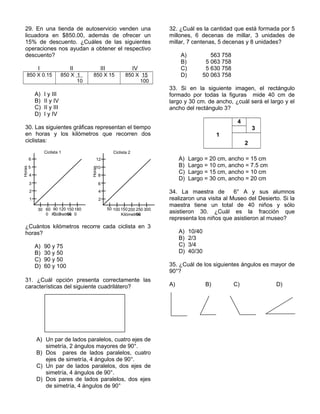 29. En una tienda de autoservicio venden una
licuadora en $850.00, además de ofrecer un
15% de descuento. ¿Cuáles de las siguientes
operaciones nos ayudan a obtener el respectivo
descuento?
I II III IV
850 X 0.15 850 X 1
10
850 X 15 850 X 15
100
A) I y III
B) II y IV
C) II y III
D) I y IV
30. Las siguientes gráficas representan el tiempo
en horas y los kilómetros que recorren dos
ciclistas:
¿Cuántos kilómetros recorre cada ciclista en 3
horas?
A) 90 y 75
B) 30 y 50
C) 90 y 50
D) 60 y 100
31. ¿Cuál opción presenta correctamente las
características del siguiente cuadrilátero?
A) Un par de lados paralelos, cuatro ejes de
simetría, 2 ángulos mayores de 90°.
B) Dos pares de lados paralelos, cuatro
ejes de simetría, 4 ángulos de 90°.
C) Un par de lados paralelos, dos ejes de
simetría, 4 ángulos de 90°.
D) Dos pares de lados paralelos, dos ejes
de simetría, 4 ángulos de 90°
32. ¿Cuál es la cantidad que está formada por 5
millones, 6 decenas de millar, 3 unidades de
millar, 7 centenas, 5 decenas y 8 unidades?
A) 563 758
B) 5 063 758
C) 5 630 758
D) 50 063 758
33. Si en la siguiente imagen, el rectángulo
formado por todas la figuras mide 40 cm de
largo y 30 cm. de ancho, ¿cuál será el largo y el
ancho del rectángulo 3?
1
4
3
2
A) Largo = 20 cm, ancho = 15 cm
B) Largo = 10 cm, ancho = 7.5 cm
C) Largo = 15 cm, ancho = 10 cm
D) Largo = 30 cm, ancho = 20 cm
34. La maestra de 6° A y sus alumnos
realizaron una visita al Museo del Desierto. Si la
maestra tiene un total de 40 niños y sólo
asistieron 30. ¿Cuál es la fracción que
representa los niños que asistieron al museo?
A) 10/40
B) 2/3
C) 3/4
D) 40/30
35. ¿Cuál de los siguientes ángulos es mayor de
90°?
A) B) C) D)
Horas
1
3
2
4
5
6
Kilómetros
30 60
0
90
0
120
0
150
00
180
0
Ciclista 1
Horas
2
6
4
8
10
12
Kilómetros
50 100150200 250
00
300
Ciclista 2
 