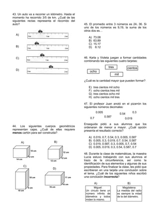 43. Un auto va a recorrer un kilómetro. Hasta el
momento ha recorrido 3/5 de km. ¿Cuál de las
siguientes rectas representa el recorrido del
auto?
44. Los siguientes cuerpos geométricos
representan cajas. ¿Cuál de ellas requiere
menos cartón para ser construida?
45. El promedio entre 3 números es 24. 36. Si
uno de los números es 9.19, la suma de los
otros dos es…
A) 73.08
B) 63.89
C) 15.17
D) 8.12
46. Karla y Violeta juegan a formar cantidades
combinando las siguientes cuatro tarjetas:
¿Cuál es la cantidad mayor que pueden formar?
E) tres cientos mil ocho
F) ocho cientos tres mil
G) tres cientos ocho mil
H) ocho cientos mil tres
47. El profesor Juan anotó en el pizarrón los
siguientes números decimales:
Enseguida pidió a sus alumnos que los
ordenaran de menor a mayor. ¿Cuál opción
presenta el resultado correcto?
A) 0.019, 0.7, 0.54, 0.3, 0.005, 0.587
B) 0.005, 0.3, 0.019, 0.7, 0.54, 0.587
C) 0.019, 0.587, 0.3, 0.005, 0.7, 0.54
D) 0.005, 0.019, 0.3, 0.54, 0.587, 0.7
48. Durante la clase de matemáticas, la maestra
Lucía estuvo trabajando con sus alumnos el
trazo de la circunferencia, así como la
identificación de sus elementos y algunas de sus
propiedades. Para finalizar la clase, les pidió que
escribieran en una tarjeta una conclusión sobre
el tema. ¿Cuál de los siguientes niños escribió
una conclusión incorrecta?
A) B)
14 cm
12 cm
10 cm
A)
12 cm
12 cm
12 cm
B)
18 cm
9 cm
10 cm
C)
16 cm
10 cm
11 cm
D)
A)
B)
C)
D)
ocho
tres
mil
cientos
0.7
0.005
0.587
0.54
0.019
0.3
Miguel:
Un círculo tiene un
número infinito de
diámetros y todos
miden lo mismo.
Magdalena:
La medida del radio
es siempre la mitad
de la del diámetro.
 