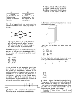 C) D)
49. En el siguiente par de rectas secantes,
identifica el nombre de los cuatro ángulos que se
forman:
A) I agudo, II obtuso, III agudo, IV obtuso.
B) I obtuso, II recto, III obtuso, IV recto.
C) I obtuso, II agudo, III obtuso, IV agudo.
D) I recto, II agudo, III obtuso, IV recto.
50. El 10% del precio de una licuadora es igual a
$ 63.00. Si una persona compra este artículo y
se le hace este descuento ¿cuánto pagará
finalmente?
A) $ 53.00
B) $ 567.00
C) $ 630.00
D) $ 693.00
51. En el pueblo de San Rafael se organizó una
competencia de caminata de 9 km. A una hora
de iniciada la competencia, algunos de los
participantes llevan el siguiente avance: José ha
recorrido 2/3 de la distancia total, Manuel 0.75
del recorrido, Elisa lleva 0.6 de avance, y Raúl
se ubica en 5/6 de la distancia total. En la
siguiente recta se representan con números el
avance de los participantes anteriores:
¿Cuál opción indica correctamente las distancias
recorridas de los participantes mencionados?
A) I Elisa, II José, III Manuel, IV Raúl.
B) I José, II Raúl, III Elisa, IV Manuel.
C) I Elisa, II Manuel, III Raúl, IV José.
D) I José, II Elisa, III Raúl, IV Manuel.
52. Diana desea forrar una caja como la que se
muestra a continuación:
¿Cuál será la cantidad de papel que ella
utilizará?
A) 3 750 cm2
B) 1 550 cm2
C) 775 cm2
D) 175 cm2
53. Los siguientes prismas tienen una parte
oculta, ¿cuál de ellos pudiera medir 50 cm 3
?
A) I
B) II
C) III
D) IV
54. Javier y Andrea prepararon una naranjada.
Para preparar 6 vasos de naranjada utilizaron 2
vasos de jugo de naranja y 4 vasos de agua.
¿Cuál opción presenta todos los datos correctos
que faltan en la tabla, considerando que la
naranjada debe tener el mismo sabor?
Vasos de
naranjada
Vasos de jugo Vasos de agua
I
II
III
IV
0 km 9 km
I II III IV
I
III IV
III
III IV
II
Armando:
El círculo y la
circunferencia son
dos nombres de una
misma figura.
Claudia:
El diámetro de una
circunferencia
también es un eje de
simetría.
28cm
10 cm
15cm
25cm
 