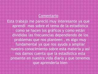 Comentario
Esta trabajo me pareció muy interesante ya que
   aprendí mas sobre el tema de la estadística
     como se hacen los gráficos y como están
   divididas las frecuencias dependiendo de los
    problemas que nos planteen , es algo muy
     fundamental ya que nos ayuda a ampliar
  nuestro conocimiento sobre esta materia y así
     nos damos cuenta que la estadística esta
  presente en nuestra vida diaria y que tenemos
                que aprenderla bien
 