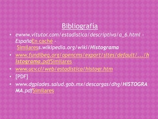 Bibliografía
• ewww.vitutor.com/estadistica/descriptiva/a_6.html -
  EspañaEn caché -
   Similaress.wikipedia.org/wiki/Histograma
• www.fundibeq.org/opencms/export/sites/default/.../h
  istograma.pdfSimilares
• www.ucv.cl/web/estadistica/histogr.htm
• [PDF]
• www.dgplades.salud.gob.mx/descargas/dhg/HISTOGRA
  MA.pdfSimilares
 