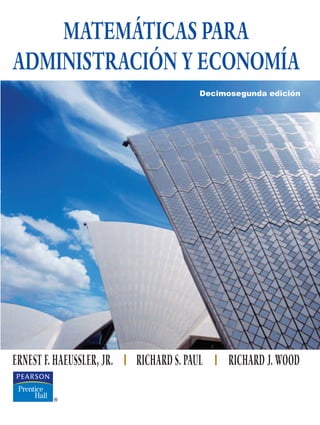MATEMÁTICAS PARA
ADMINISTRACIÓN Y ECONOMÍA
MATEMÁTICAS
PARA
ADMINISTRACIÓN
Y
ECONOMÍA
ERNEST F. HAEUSSLER, JR. RICHARD S. PAUL RICHARD J. WOOD
ISBN 978-970-26-1147-9
Este reconocido libro de Haeussler proporciona los fundamentos matemáti-
cos para aquellos estudiantes que cursen carreras relacionadas con negocios,
economía y ciencias sociales.
El texto inicia con temas de ecuaciones, funciones, álgebra de matrices,
programación lineal, matemáticas financieras y probabilidad; después avanza
a través del cálculo, tanto de una como de varias variables, incluyendo varia-
bles aleatorias continuas.
Los autores incorporan demostraciones que ilustran cómo se realizaron los
cálculos correspondientes a los problemas aplicados. Las condiciones y com-
paraciones se describen de manera detallada. Por otra parte, se ha conserva-
do la sección “Ahora resuelva el problema …”, sumamente apreciada por
profesores y alumnos.
El libro contiene más de 850 ejemplos, casi 500 diagramas, más de 5000 ejer-
cicios, y una gran cantidad de problemas del mundo cotidiano con datos
reales, así como material opcional para trabajar por medio de una calcu-
ladora graficadora.
La página Web de este libro
www.pearsoneducacion.net/haeussler
contiene material adicional para el instructor.
HAEUSSLER
PAUL
WOOD
Decimosegunda edición
 